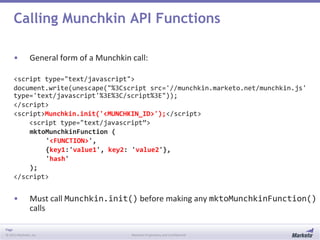 Page
© 2013 Marketo, Inc. Marketo Proprietary and Confidential
Calling Munchkin API Functions
• General form of a Munchkin call:
<script type="text/javascript">
document.write(unescape("%3Cscript src='//munchkin.marketo.net/munchkin.js'
type='text/javascript'%3E%3C/script%3E"));
</script>
<script>Munchkin.init('<MUNCHKIN_ID>');</script>
<script type="text/javascript”>
mktoMunchkinFunction (
'<FUNCTION>',
{key1:'value1', key2: 'value2'},
'hash'
);
</script>
• Must call Munchkin.init() before making any mktoMunchkinFunction()
calls
 
