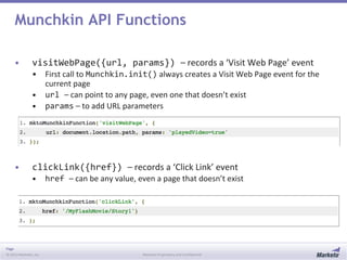 Page
© 2013 Marketo, Inc. Marketo Proprietary and Confidential
Munchkin API Functions
• visitWebPage({url, params}) – records a ‘Visit Web Page’ event
• First call to Munchkin.init() always creates a Visit Web Page event for the
current page
• url – can point to any page, even one that doesn’t exist
• params – to add URL parameters
• clickLink({href}) – records a ‘Click Link’ event
• href – can be any value, even a page that doesn’t exist
 