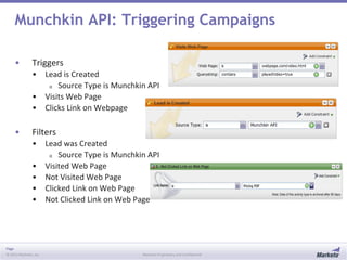 Page
© 2013 Marketo, Inc. Marketo Proprietary and Confidential
Munchkin API: Triggering Campaigns
• Triggers
• Lead is Created
o Source Type is Munchkin API
• Visits Web Page
• Clicks Link on Webpage
• Filters
• Lead was Created
o Source Type is Munchkin API
• Visited Web Page
• Not Visited Web Page
• Clicked Link on Web Page
• Not Clicked Link on Web Page
 