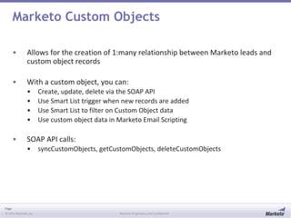 Page
© 2013 Marketo, Inc. Marketo Proprietary and Confidential
Marketo Custom Objects
• Allows for the creation of 1:many relationship between Marketo leads and
custom object records
• With a custom object, you can:
• Create, update, delete via the SOAP API
• Use Smart List trigger when new records are added
• Use Smart List to filter on Custom Object data
• Use custom object data in Marketo Email Scripting
• SOAP API calls:
• syncCustomObjects, getCustomObjects, deleteCustomObjects
 
