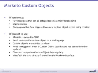 Page
© 2013 Marketo, Inc. Marketo Proprietary and Confidential
Marketo Custom Objects
• When to use:
• Have lead data that can be categorized in a 1:many relationship
• Segmentation
• Campaign with a flow triggered by a new custom object record being created
• When not to use:
• Marketo is synced to SFDC
• Need to access the custom object on a landing page
• Custom objects are not tied to a lead
• Need to trigger off when a Custom Object Lead Record has been deleted or
updated
• Clear and repopulate Custom Object data regularly
• View/edit the data directly from within the Marketo interface
 