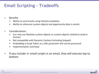 Page
© 2013 Marketo, Inc. Marketo Proprietary and Confidential
Email Scripting – Tradeoffs
• Benefits
• Ability to send emails using Velocity templates
• Ability to reference custom objects and opportunity data in emails
• Considerations:
• Can only use Marketo custom objects or custom objects related to Lead or
Contact
• Not compatible with Dynamic Content (including Snippet)
• Embedding a Script Token as a URL parameter will not be processed
• Implementation overhead
• If you include 1+ email scripts in an email, they will execute top to
bottom
 