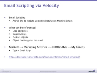 Page
© 2013 Marketo, Inc. Marketo Proprietary and Confidential
Email Scripting via Velocity
• Email Scripting
• Allows one to execute Velocity scripts within Marketo emails
• What can be referenced:
• Lead attributes
• Opportunities
• Custom objects
• Object that triggered the email
• Marketo → Marketing Activites → <PROGRAM> → My Tokens
• Type = Email Script
• http://developers.marketo.com/documentation/email-scripting/
 