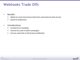Page
© 2013 Marketo, Inc. Marketo Proprietary and Confidential
Webhooks Trade Offs
• Benefits
• Ability to send and receive data from and external web service
• Quick to implement
• Considerations
• Limited error handling
• Cannot be used in batch campaigns
• Cannot subscribe to third party webhooks
 