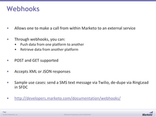 Page
© 2013 Marketo, Inc. Marketo Proprietary and Confidential
Webhooks
• Allows one to make a call from within Marketo to an external service
• Through webhooks, you can:
• Push data from one platform to another
• Retrieve data from another platform
• POST and GET supported
• Accepts XML or JSON responses
• Sample use cases: send a SMS text message via Twilio, de-dupe via RingLead
in SFDC
• http://developers.marketo.com/documentation/webhooks/
 