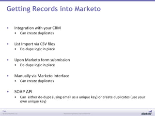 Page
© 2013 Marketo, Inc. Marketo Proprietary and Confidential
Getting Records into Marketo
• Integration with your CRM
• Can create duplicates
• List Import via CSV files
• De-dupe logic in place
• Upon Marketo form submission
• De-dupe logic in place
• Manually via Marketo Interface
• Can create duplicates
• SOAP API
• Can either de-dupe (using email as a unique key) or create duplicates (use your
own unique key)
 