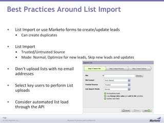 Page
© 2013 Marketo, Inc. Marketo Proprietary and Confidential
Best Practices Around List Import
• List Import or use Marketo forms to create/update leads
• Can create duplicates
• List Import
• Trusted/Untrusted Source
• Mode: Normal, Optimize for new leads, Skip new leads and updates
• Don’t upload lists with no email
addresses
• Select key users to perform List
uploads
• Consider automated list load
through the API
 