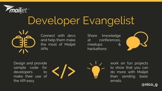 Developer Evangelist
@nico_g
Connect with devs
and help them make
the most of Mailjet
APIs
Share knowledge
at conferences,
meetups &
hackathons
Design and provide
sample code for
developers to
make their use of
the API easy
work on fun projects
to show that you can
do more with Mailjet
than sending basic
emails
 