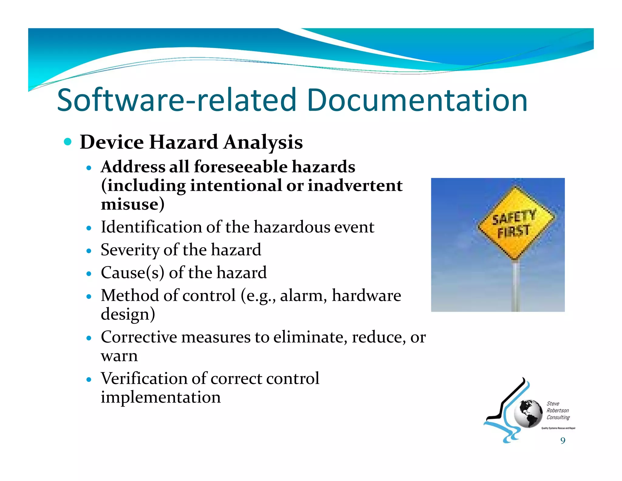 Software‐related Documentation
 Device Hazard Analysis
 Address all foreseeable hazards 
(including intentional or inadvertent 
misuse)
 Identification of the hazardous event
 Severity of the hazard
 Cause(s) of the hazard
 Method of control (e.g., alarm, hardware 
design)
 Corrective measures to eliminate, reduce, or 
warn
 Verification of correct control 
implementation
9
 