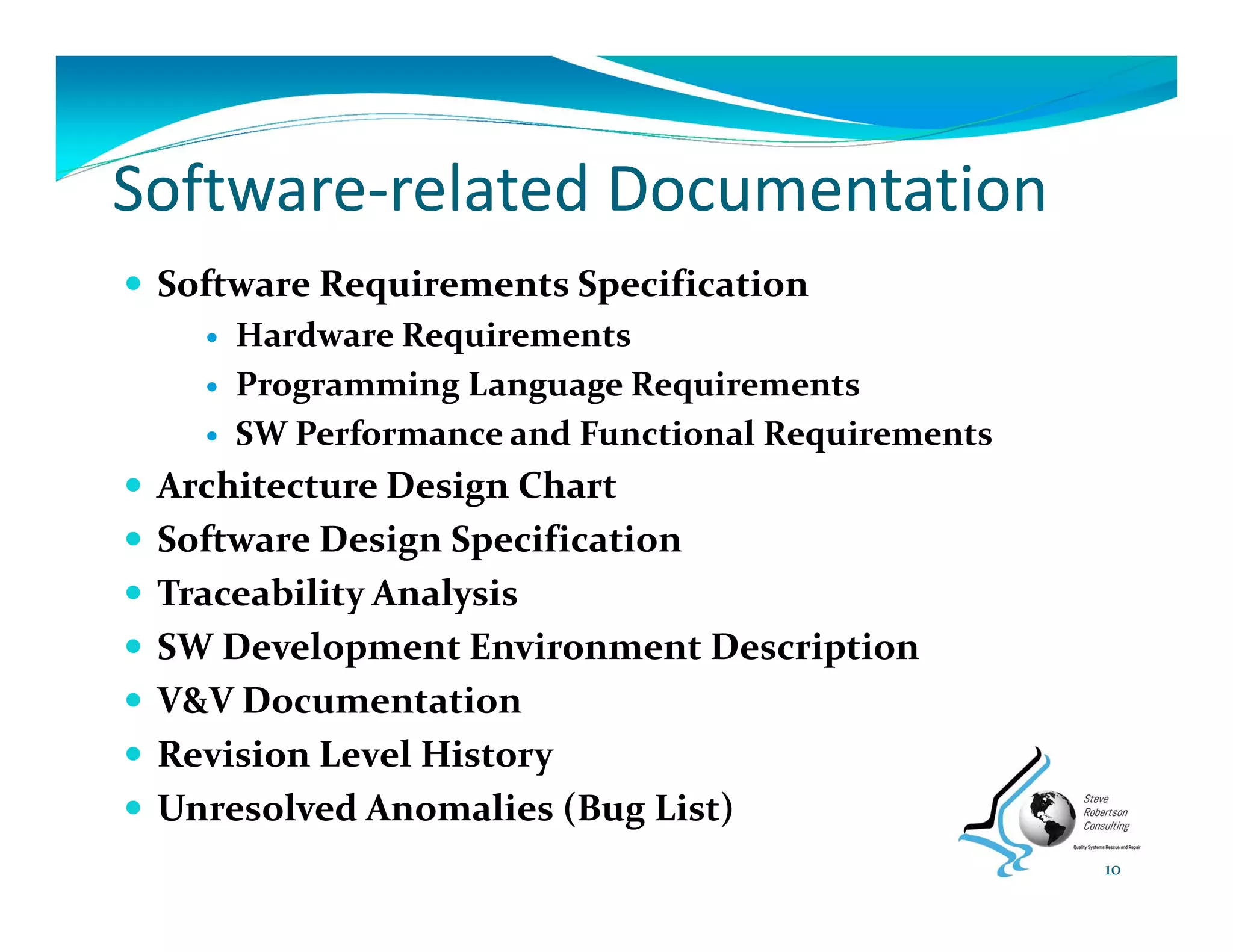 Software‐related Documentation
 Software Requirements Specification
 Hardware Requirements
 Programming Language Requirements
 SW Performance and Functional Requirements
 Architecture Design Chart
 Software Design Specification
 Traceability Analysis
 SW Development Environment Description
 V&V Documentation
 Revision Level History
 Unresolved Anomalies (Bug List)
10
 
