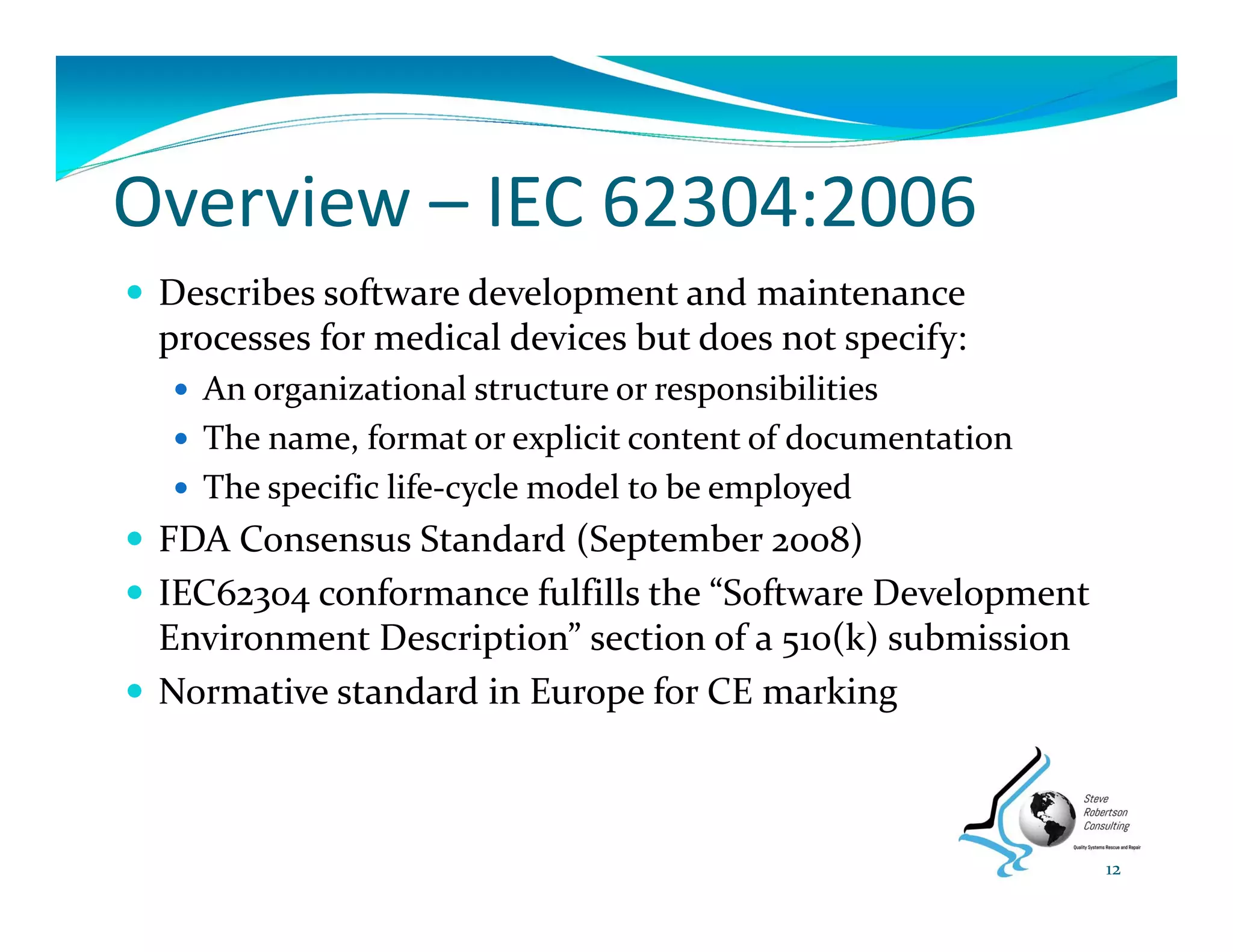 Overview – IEC 62304:2006
 Describes software development and maintenance 
processes for medical devices but does not specify:
 An organizational structure or responsibilities
 The name, format or explicit content of documentation
 The specific life‐cycle model to be employed
 FDA Consensus Standard (September 2008)
 IEC62304 conformance fulfills the “Software Development 
Environment Description” section of a 510(k) submission
 Normative standard in Europe for CE marking
12
 