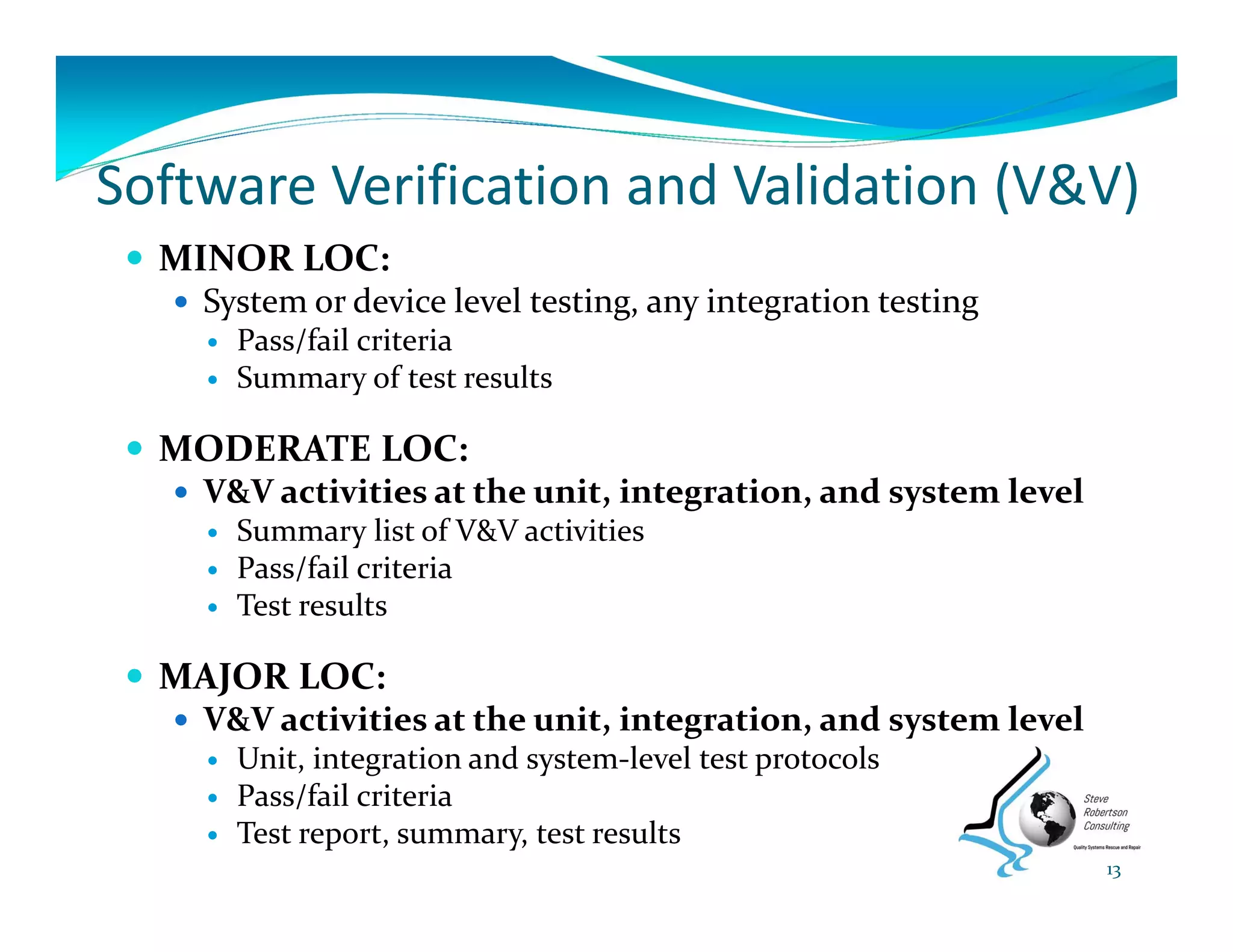 Software Verification and Validation (V&V)
 MINOR LOC:
 System or device level testing, any integration testing
 Pass/fail criteria
 Summary of test results
 MODERATE LOC:
 V&V activities at the unit, integration, and system level
 Summary list of V&V activities
 Pass/fail criteria
 Test results
 MAJOR LOC:
 V&V activities at the unit, integration, and system level
 Unit, integration and system‐level test protocols
 Pass/fail criteria
 Test report, summary, test results
13
 