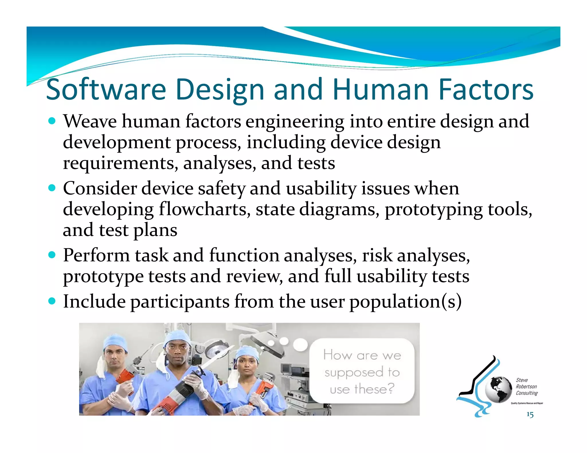 Software Design and Human Factors
 Weave human factors engineering into entire design and 
development process, including device design 
requirements, analyses, and tests
 Consider device safety and usability issues when 
developing flowcharts, state diagrams, prototyping tools, 
and test plans
 Perform task and function analyses, risk analyses, 
prototype tests and review, and full usability tests
 Include participants from the user population(s)
15
 