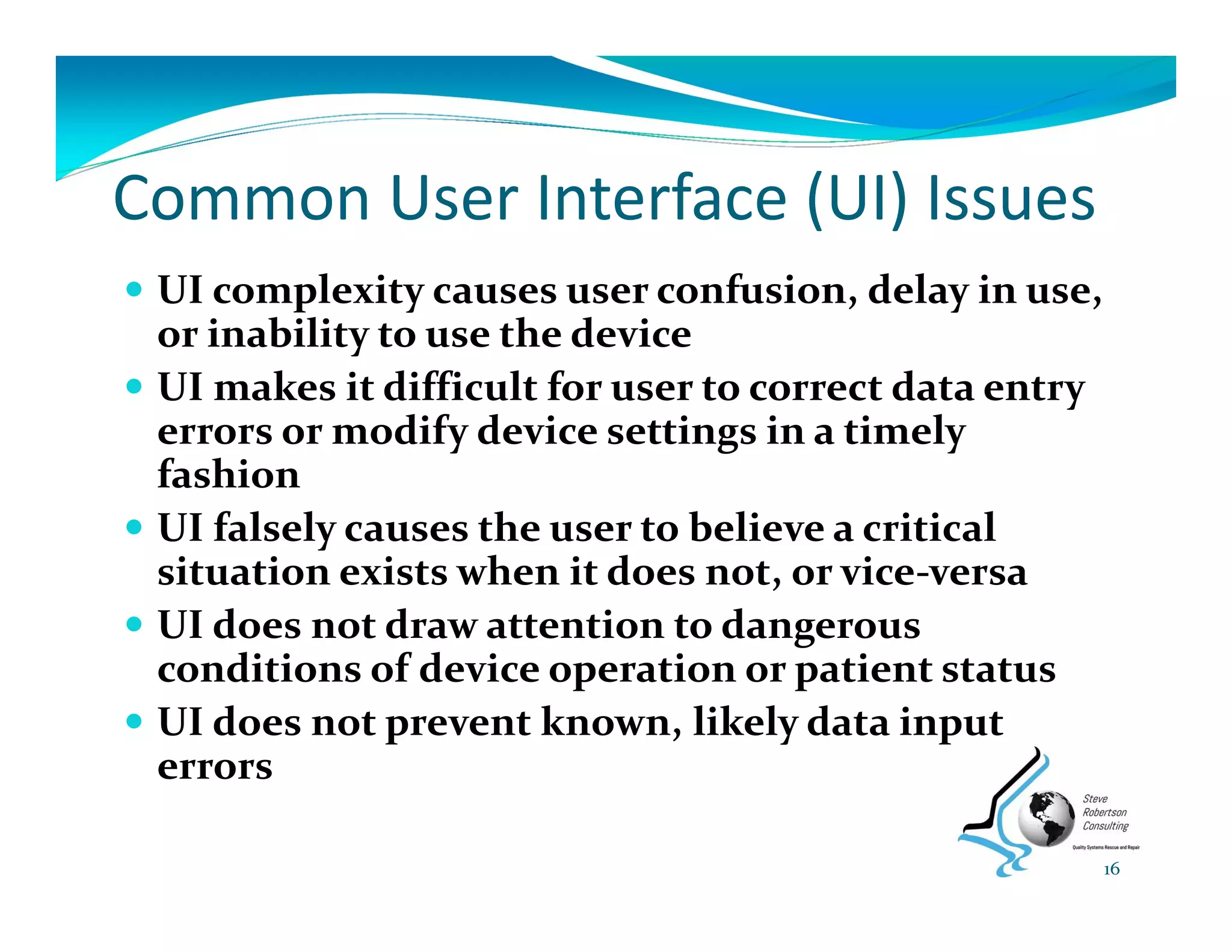 Common User Interface (UI) Issues
 UI complexity causes user confusion, delay in use, 
or inability to use the device
 UI makes it difficult for user to correct data entry 
errors or modify device settings in a timely 
fashion
 UI falsely causes the user to believe a critical 
situation exists when it does not, or vice‐versa
 UI does not draw attention to dangerous 
conditions of device operation or patient status
 UI does not prevent known, likely data input 
errors 
16
 