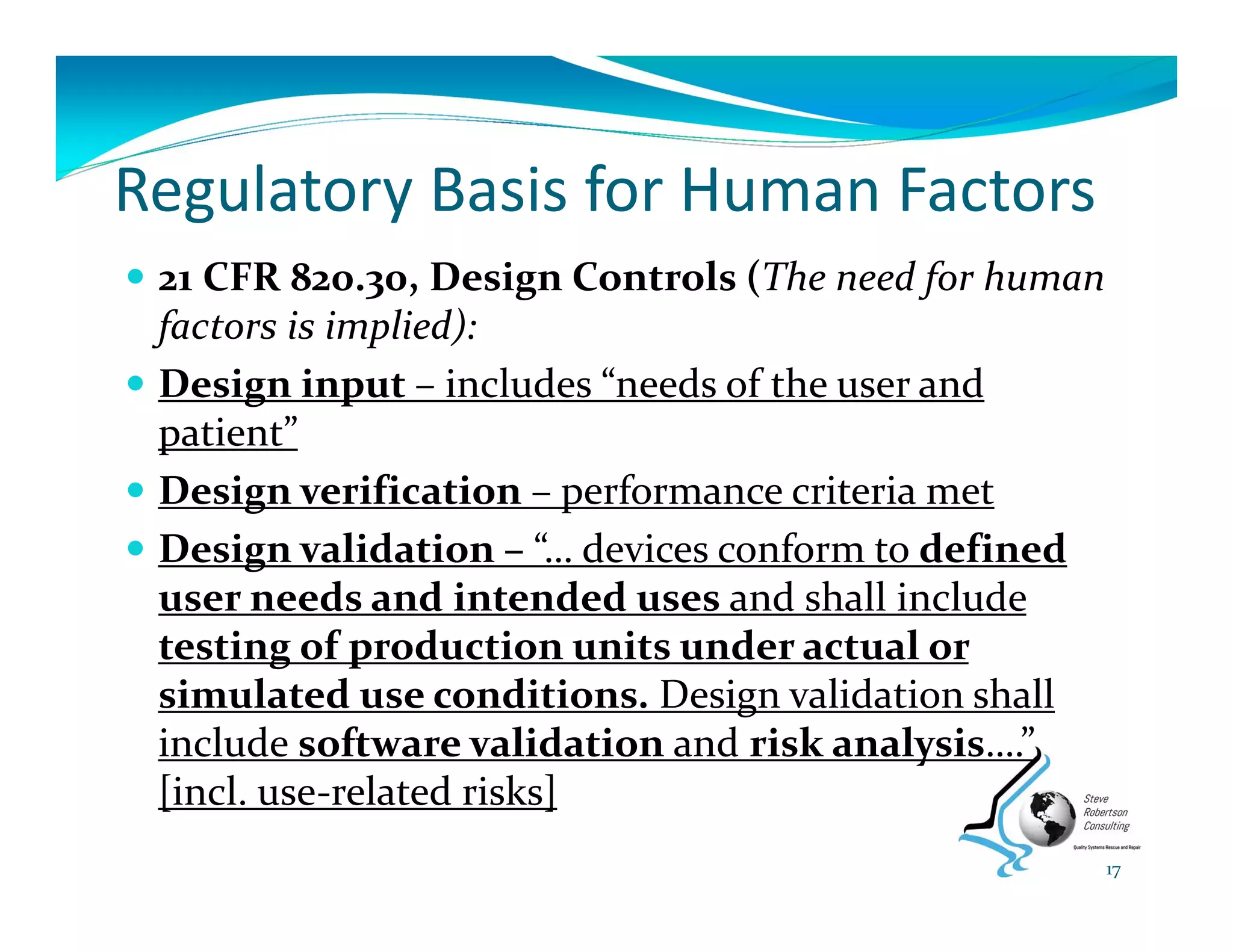 Regulatory Basis for Human Factors
 21 CFR 820.30, Design Controls (The need for human 
factors is implied):
 Design input – includes “needs of the user and 
patient”
 Design verification – performance criteria met
 Design validation – “… devices conform to defined 
user needs and intended uses and shall include 
testing of production units under actual or 
simulated use conditions. Design validation shall 
include software validation and risk analysis….” 
[incl. use‐related risks]
17
 