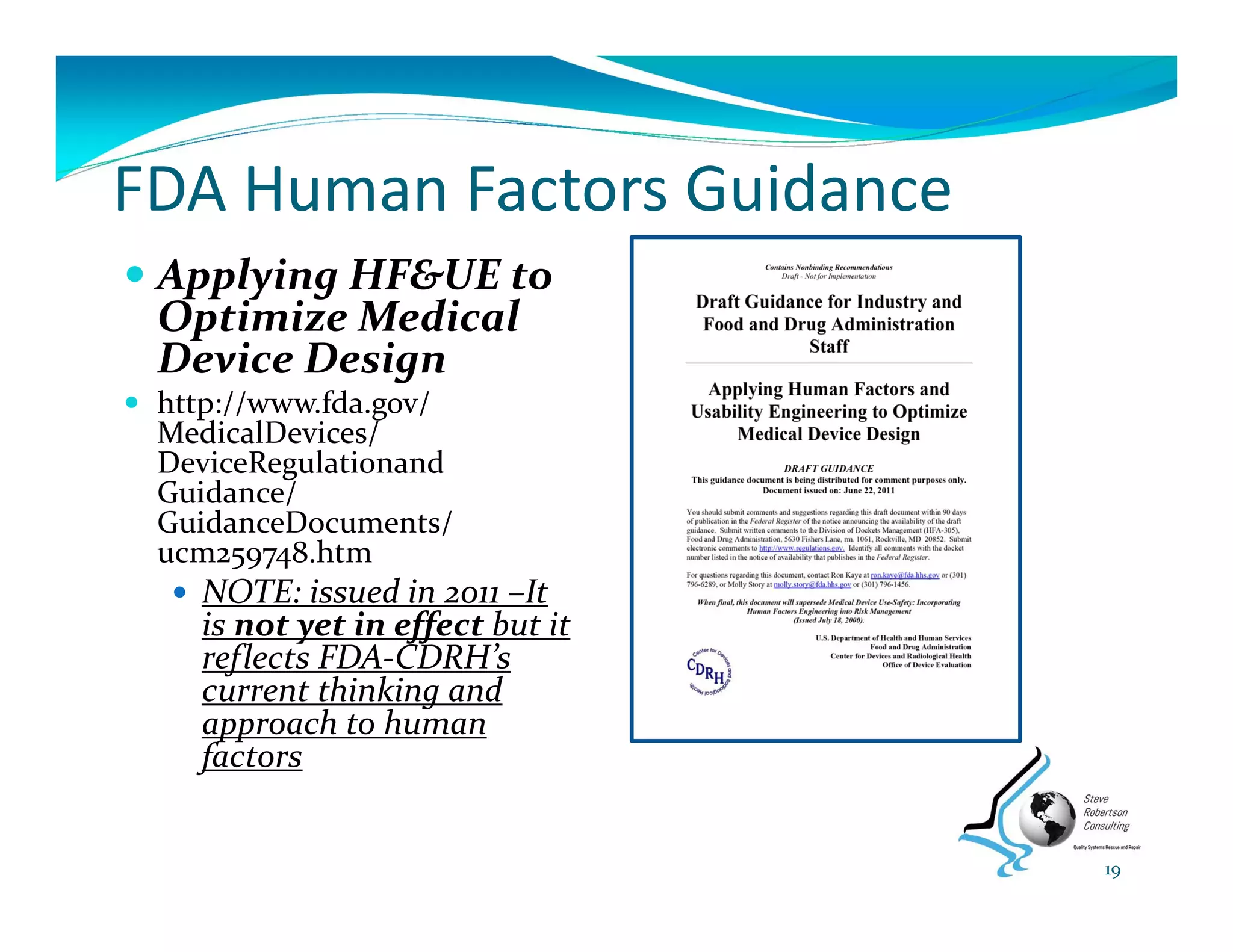 FDA Human Factors Guidance
 Applying HF&UE to 
Optimize Medical 
Device Design
 http://www.fda.gov/ 
MedicalDevices/ 
DeviceRegulationand
Guidance/ 
GuidanceDocuments/ 
ucm259748.htm 
 NOTE: issued in 2011 –It 
is not yet in effect but it 
reflects FDA‐CDRH’s 
current thinking and 
approach to human 
factors
19
 