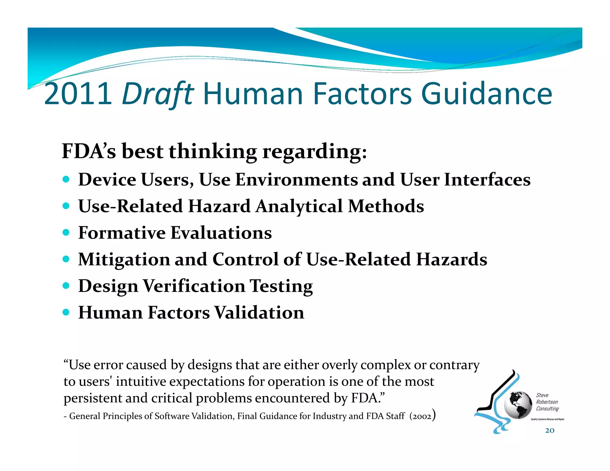 2011 Draft Human Factors Guidance
FDA’s best thinking regarding: 
 Device Users, Use Environments and User Interfaces
 Use‐Related Hazard Analytical Methods
 Formative Evaluations
 Mitigation and Control of Use‐Related Hazards
 Design Verification Testing
 Human Factors Validation
20
“Use error caused by designs that are either overly complex or contrary 
to users' intuitive expectations for operation is one of the most 
persistent and critical problems encountered by FDA.”
‐ General Principles of Software Validation, Final Guidance for Industry and FDA Staff  (2002)
 