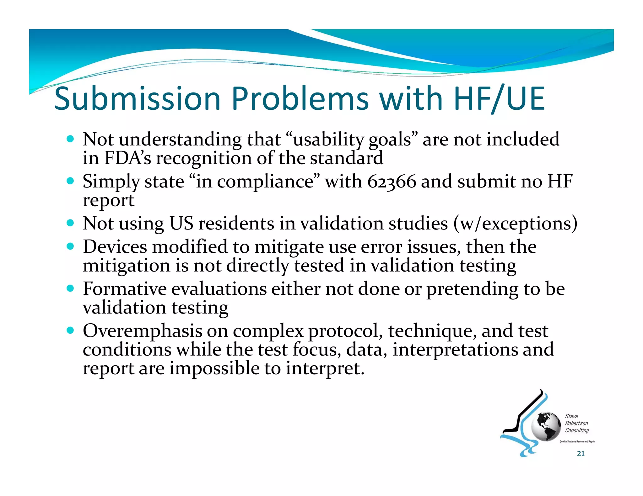 Submission Problems with HF/UE
 Not understanding that “usability goals” are not included 
in FDA’s recognition of the standard
 Simply state “in compliance” with 62366 and submit no HF 
report
 Not using US residents in validation studies (w/exceptions)
 Devices modified to mitigate use error issues, then the 
mitigation is not directly tested in validation testing
 Formative evaluations either not done or pretending to be 
validation testing
 Overemphasis on complex protocol, technique, and test 
conditions while the test focus, data, interpretations and 
report are impossible to interpret. 
21
 