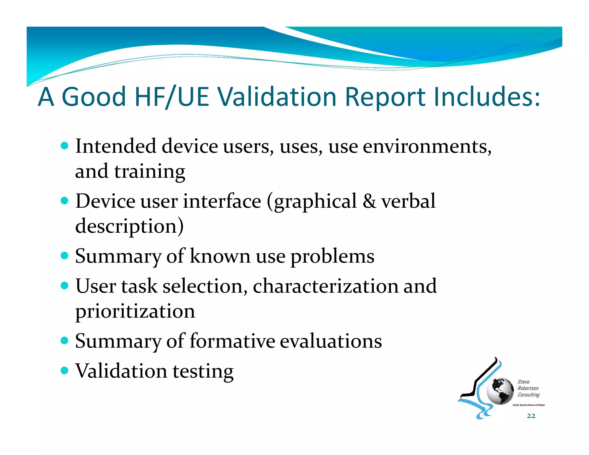 A Good HF/UE Validation Report Includes:
 Intended device users, uses, use environments, 
and training
 Device user interface (graphical & verbal 
description)
 Summary of known use problems
 User task selection, characterization and 
prioritization
 Summary of formative evaluations
 Validation testing
22
 