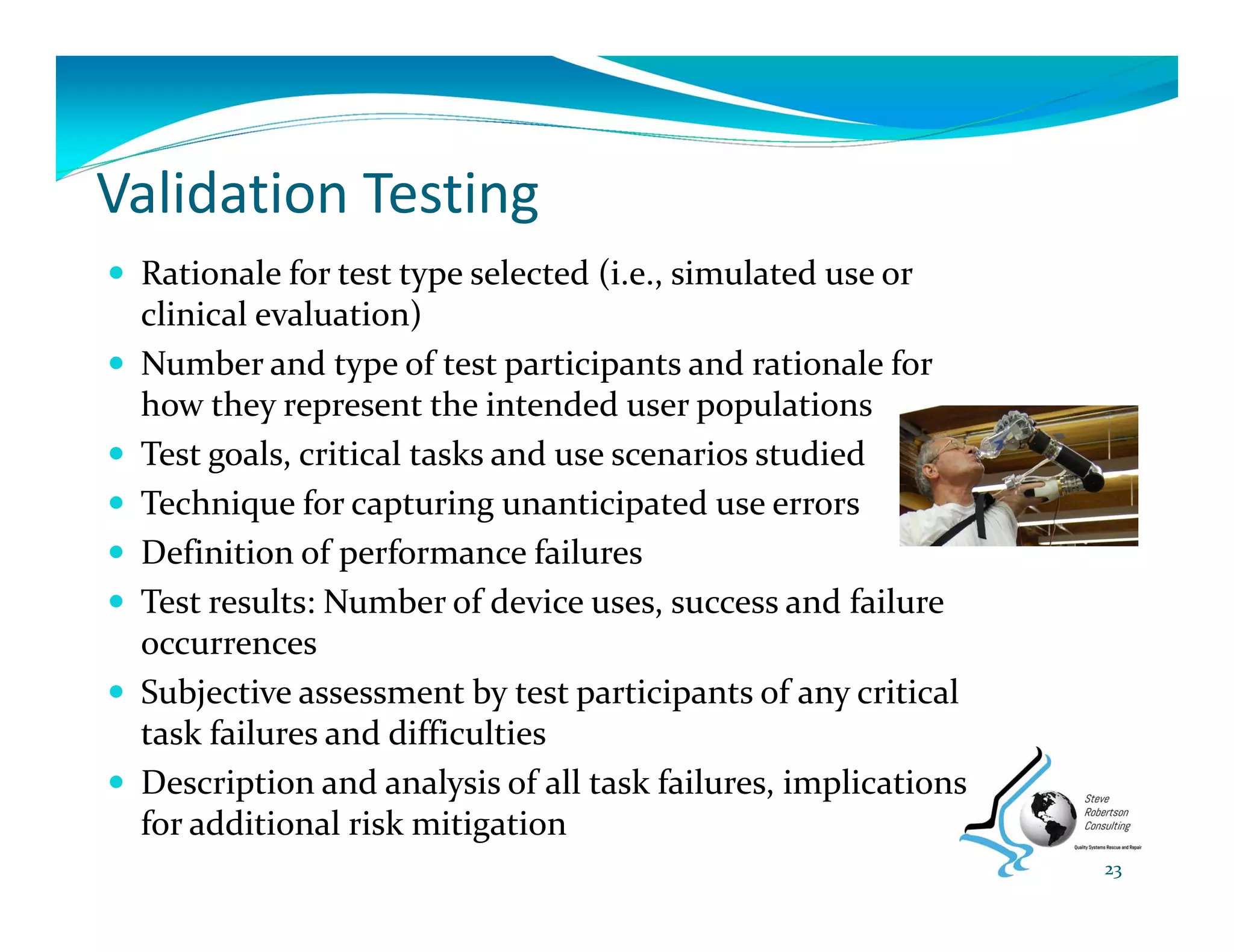Validation Testing
 Rationale for test type selected (i.e., simulated use or 
clinical evaluation) 
 Number and type of test participants and rationale for 
how they represent the intended user populations 
 Test goals, critical tasks and use scenarios studied 
 Technique for capturing unanticipated use errors 
 Definition of performance failures 
 Test results: Number of device uses, success and failure 
occurrences 
 Subjective assessment by test participants of any critical 
task failures and difficulties 
 Description and analysis of all task failures, implications 
for additional risk mitigation
23
 