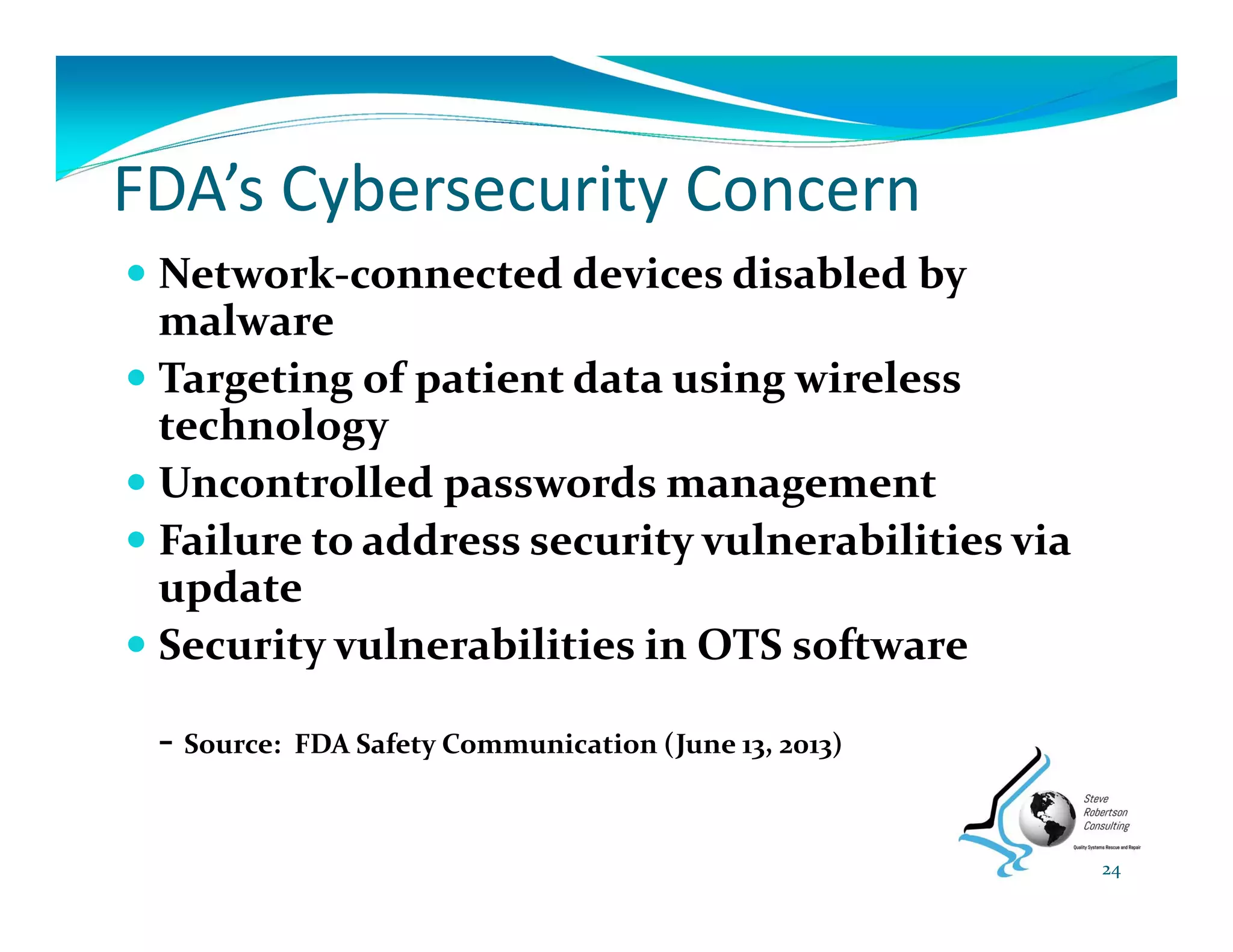 FDA’s Cybersecurity Concern
 Network‐connected devices disabled by 
malware
 Targeting of patient data using wireless 
technology
 Uncontrolled passwords management
 Failure to address security vulnerabilities via 
update
 Security vulnerabilities in OTS software
‐ Source:  FDA Safety Communication (June 13, 2013)
24
 