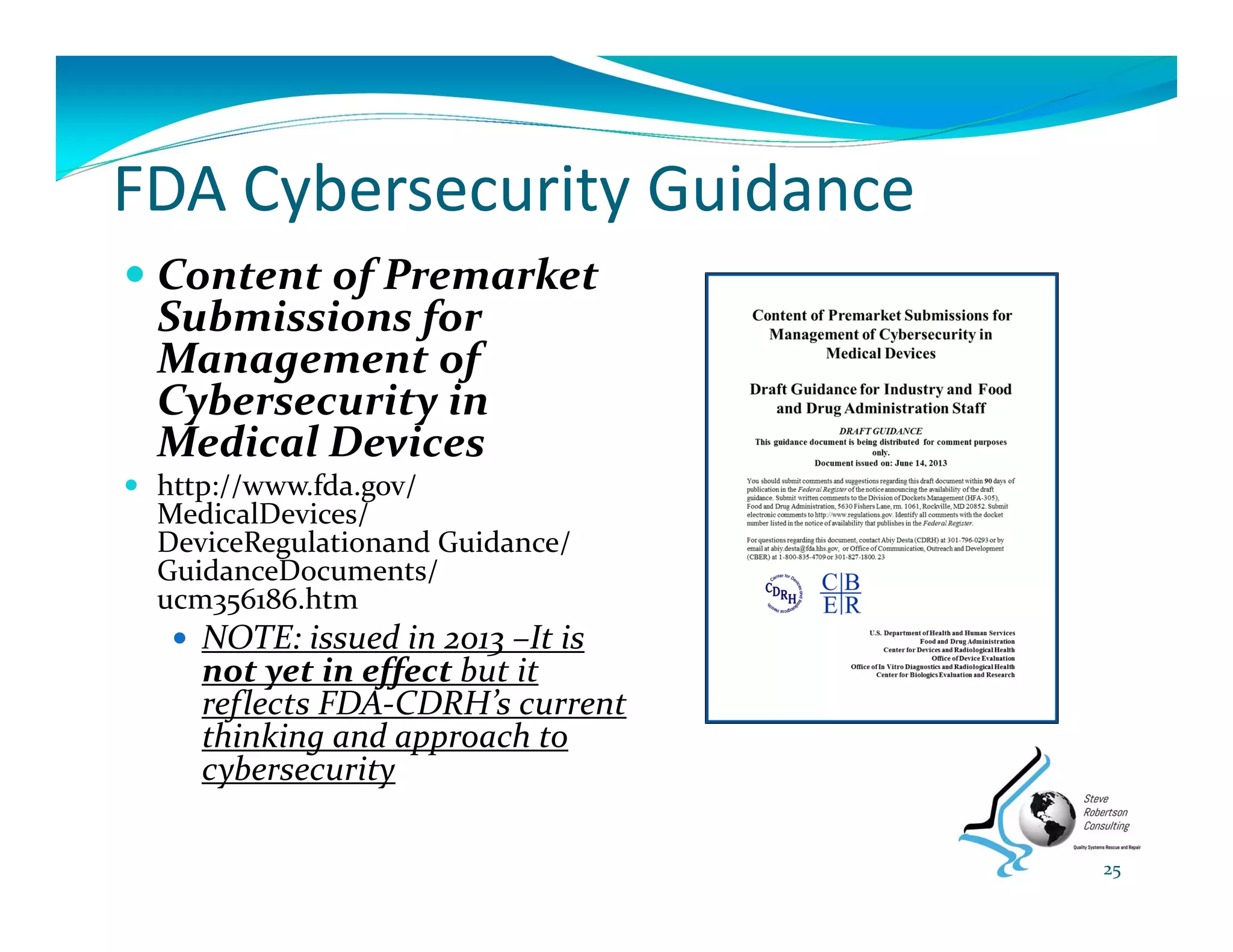 FDA Cybersecurity Guidance
 Content of Premarket 
Submissions for 
Management of 
Cybersecurity in 
Medical Devices
 http://www.fda.gov/ 
MedicalDevices/ 
DeviceRegulationand Guidance/ 
GuidanceDocuments/ 
ucm356186.htm 
 NOTE: issued in 2013 –It is 
not yet in effect but it 
reflects FDA‐CDRH’s current 
thinking and approach to 
cybersecurity
25
 