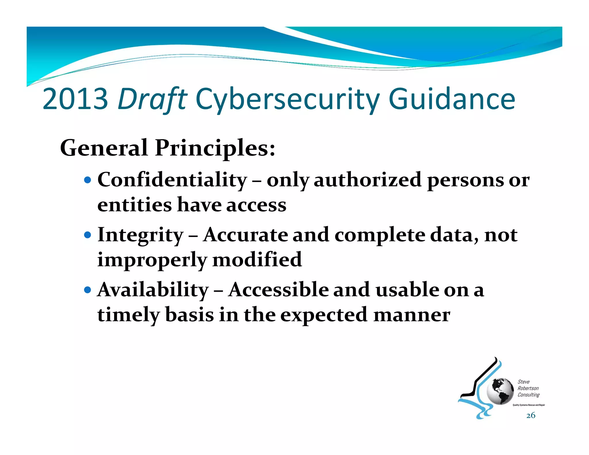 2013 Draft Cybersecurity Guidance
General Principles:
 Confidentiality – only authorized persons or 
entities have access
 Integrity – Accurate and complete data, not 
improperly modified
 Availability – Accessible and usable on a 
timely basis in the expected manner
26
 