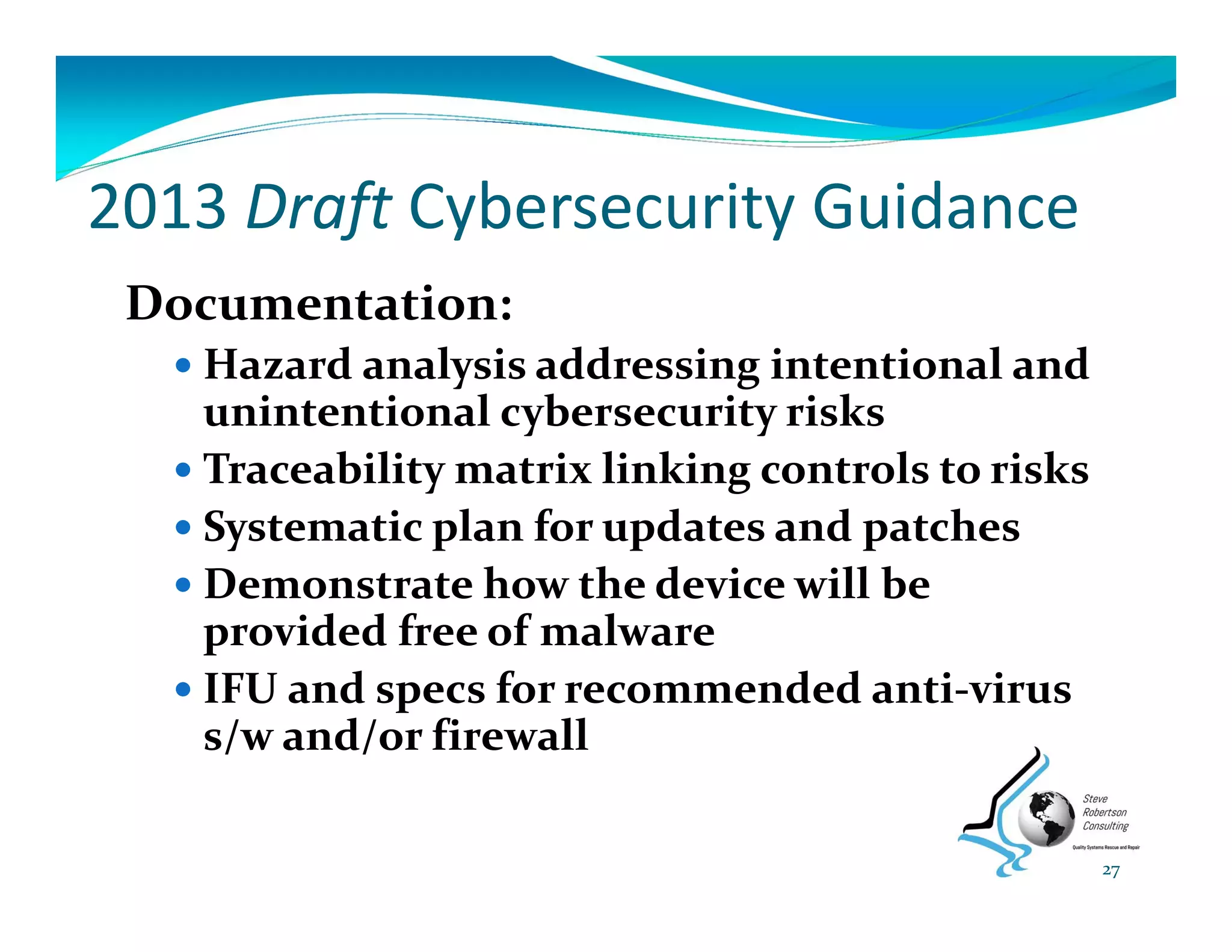 2013 Draft Cybersecurity Guidance
Documentation:
 Hazard analysis addressing intentional and 
unintentional cybersecurity risks
 Traceability matrix linking controls to risks
 Systematic plan for updates and patches
 Demonstrate how the device will be 
provided free of malware
 IFU and specs for recommended anti‐virus 
s/w and/or firewall
27
 