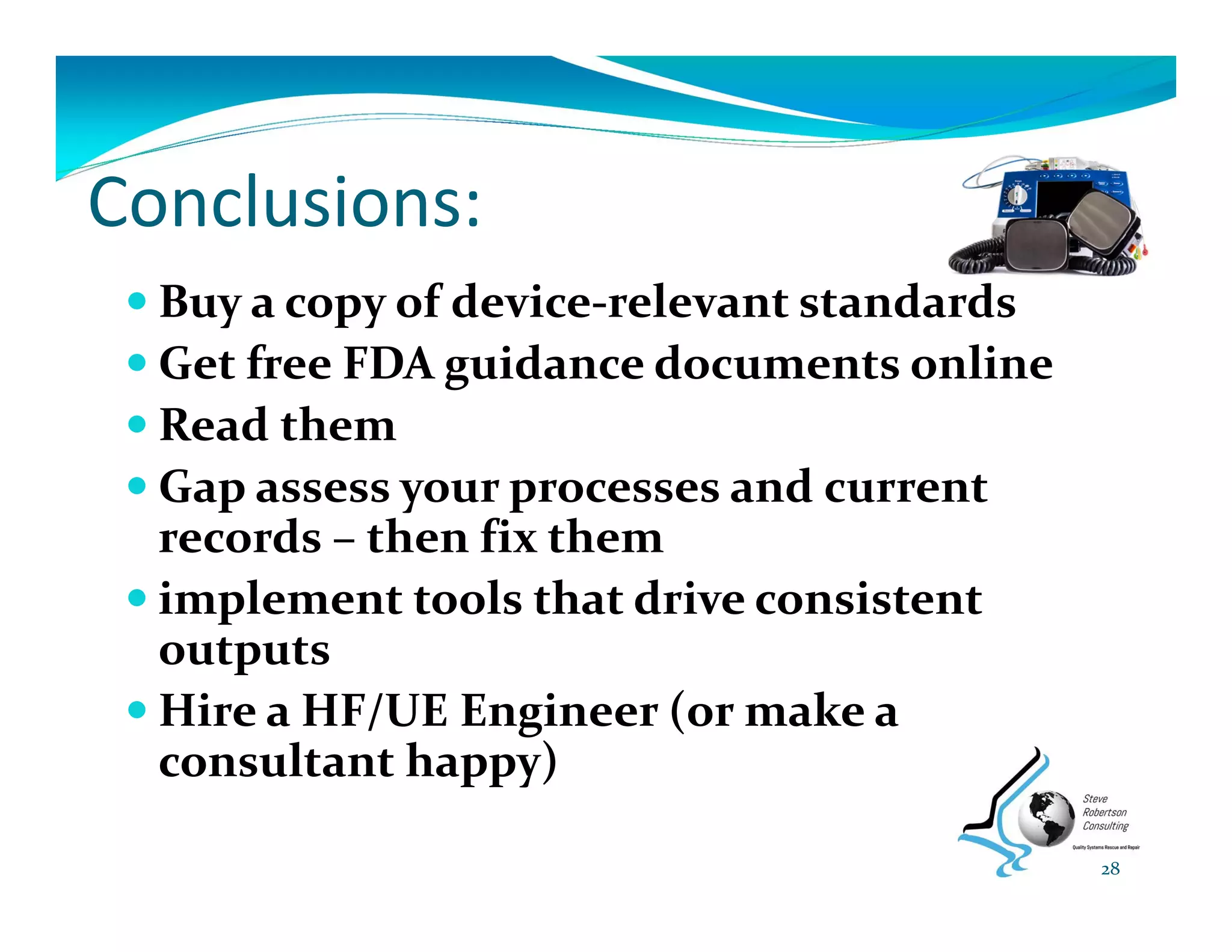 Conclusions:
 Buy a copy of device‐relevant standards
 Get free FDA guidance documents online
 Read them
 Gap assess your processes and current 
records – then fix them
 implement tools that drive consistent 
outputs
 Hire a HF/UE Engineer (or make a 
consultant happy)
28
 