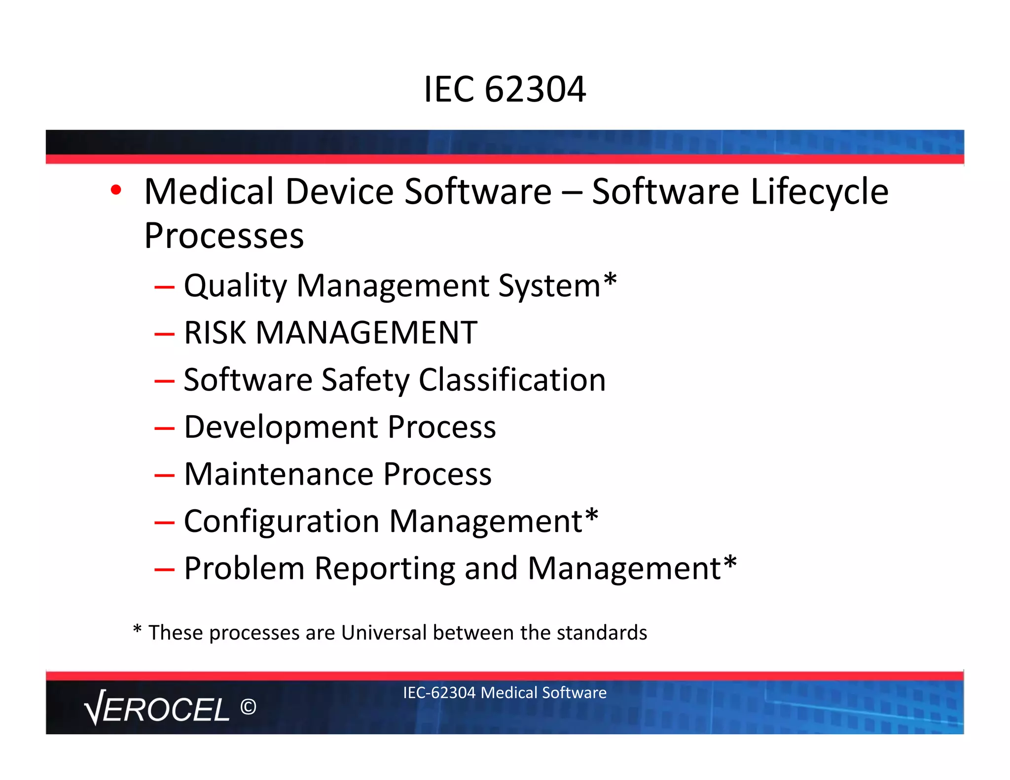 ©
IEC 62304
• Medical Device Software – Software Lifecycle 
Processes
– Quality Management System*
– RISK MANAGEMENT
– Software Safety Classification
– Development Process
– Maintenance Process
– Configuration Management*
– Problem Reporting and Management*
IEC‐62304 Medical Software
* These processes are Universal between the standards
 