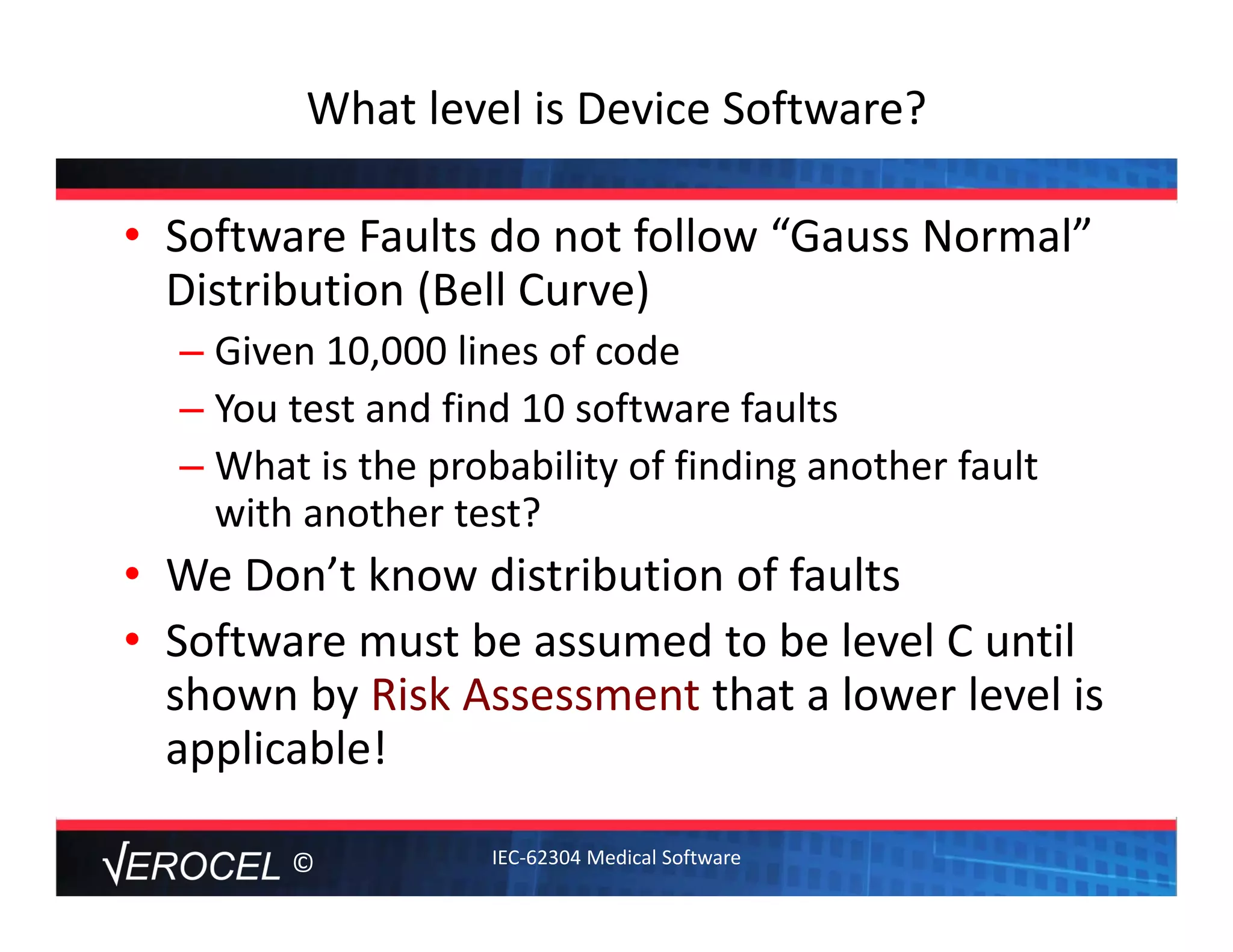 ©
What level is Device Software? 
• Software Faults do not follow “Gauss Normal” 
Distribution (Bell Curve)
– Given 10,000 lines of code
– You test and find 10 software faults
– What is the probability of finding another fault 
with another test?
• We Don’t know distribution of faults
• Software must be assumed to be level C until 
shown by Risk Assessment that a lower level is 
applicable! 
IEC‐62304 Medical Software
 