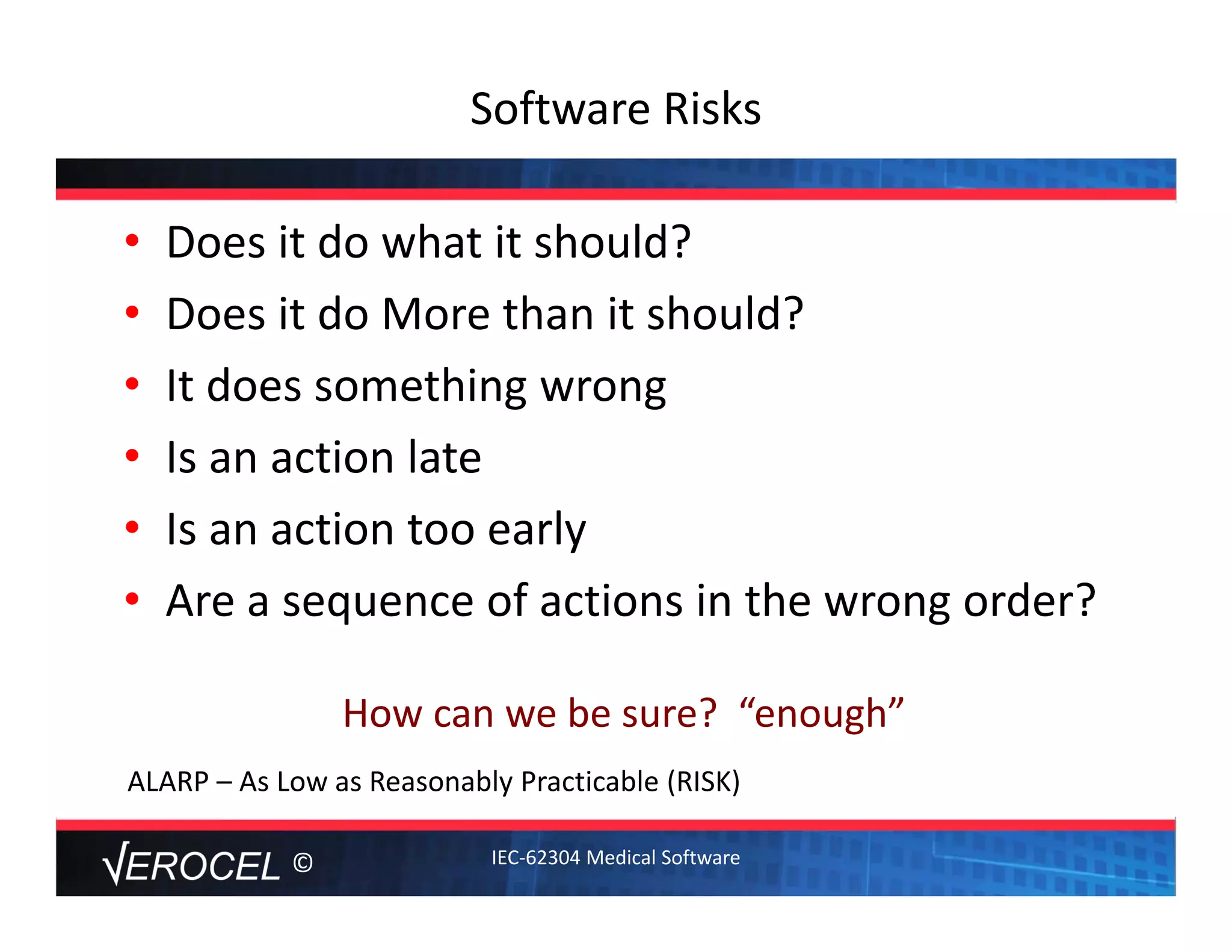 ©
Software Risks
• Does it do what it should?
• Does it do More than it should?
• It does something wrong
• Is an action late
• Is an action too early
• Are a sequence of actions in the wrong order?
How can we be sure?  “enough”
ALARP – As Low as Reasonably Practicable (RISK)
IEC‐62304 Medical Software
 