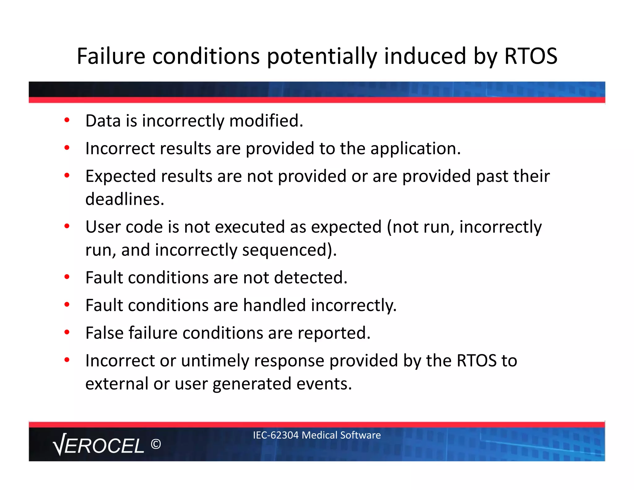 ©
Failure conditions potentially induced by RTOS
• Data is incorrectly modified. 
• Incorrect results are provided to the application.
• Expected results are not provided or are provided past their 
deadlines.
• User code is not executed as expected (not run, incorrectly 
run, and incorrectly sequenced).
• Fault conditions are not detected.
• Fault conditions are handled incorrectly.
• False failure conditions are reported.
• Incorrect or untimely response provided by the RTOS to 
external or user generated events.
IEC‐62304 Medical Software
 