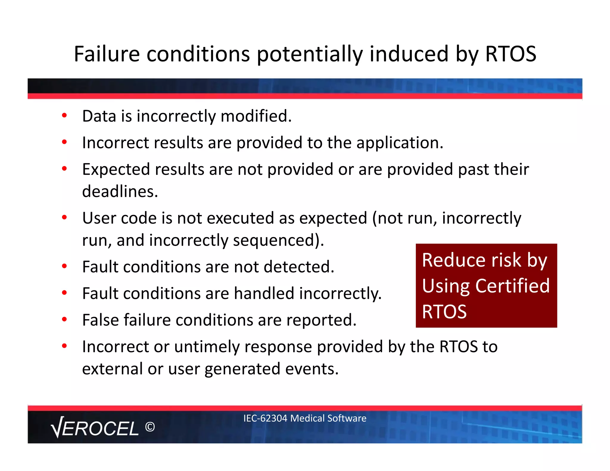 ©
Failure conditions potentially induced by RTOS
• Data is incorrectly modified. 
• Incorrect results are provided to the application.
• Expected results are not provided or are provided past their 
deadlines.
• User code is not executed as expected (not run, incorrectly 
run, and incorrectly sequenced).
• Fault conditions are not detected.
• Fault conditions are handled incorrectly.
• False failure conditions are reported.
• Incorrect or untimely response provided by the RTOS to 
external or user generated events.
IEC‐62304 Medical Software
Reduce risk by
Using Certified 
RTOS
 