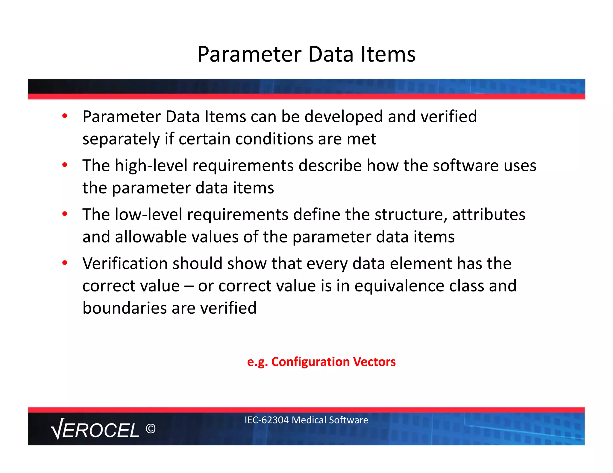 ©
Parameter Data Items 
• Parameter Data Items can be developed and verified 
separately if certain conditions are met
• The high‐level requirements describe how the software uses 
the parameter data items
• The low‐level requirements define the structure, attributes 
and allowable values of the parameter data items
• Verification should show that every data element has the 
correct value – or correct value is in equivalence class and 
boundaries are verified
e.g. Configuration Vectors
IEC‐62304 Medical Software
 