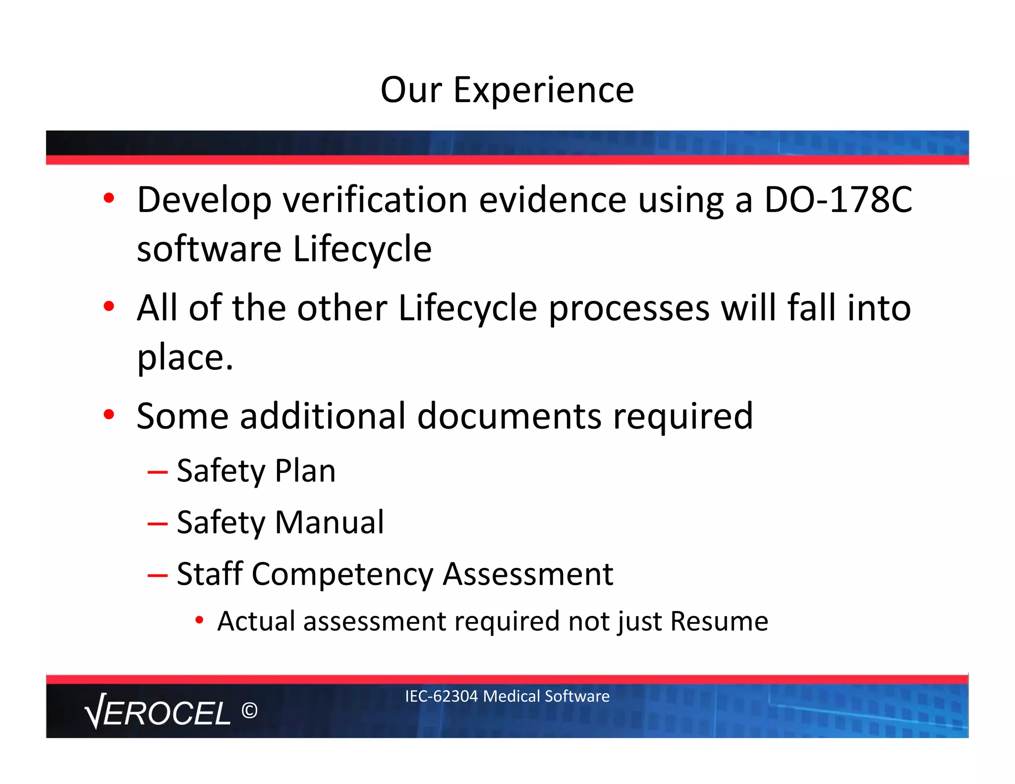 ©
Our Experience
• Develop verification evidence using a DO‐178C 
software Lifecycle
• All of the other Lifecycle processes will fall into 
place. 
• Some additional documents required
– Safety Plan
– Safety Manual
– Staff Competency Assessment
• Actual assessment required not just Resume
IEC‐62304 Medical Software
 