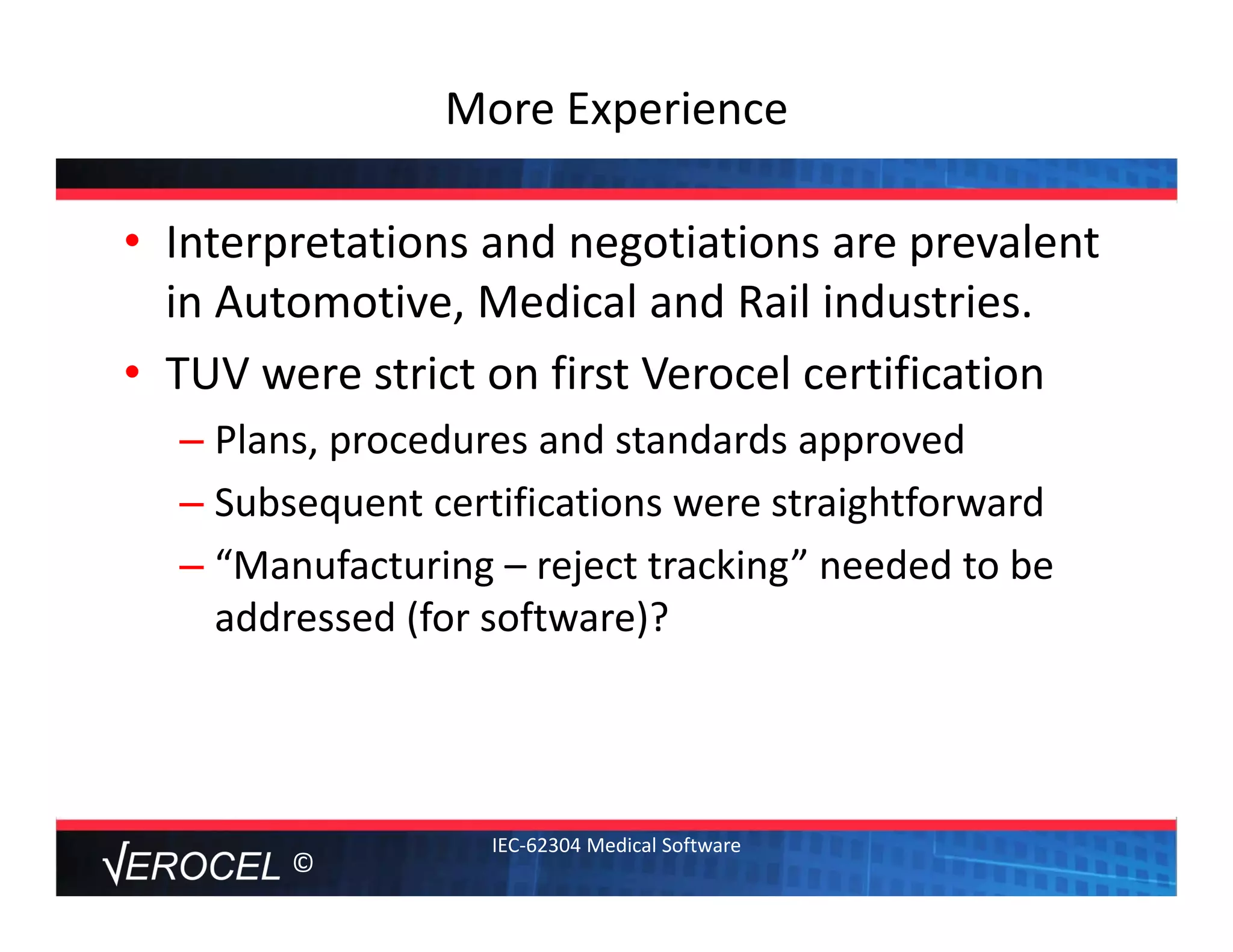 ©
More Experience 
• Interpretations and negotiations are prevalent 
in Automotive, Medical and Rail industries.
• TUV were strict on first Verocel certification
– Plans, procedures and standards approved
– Subsequent certifications were straightforward
– “Manufacturing – reject tracking” needed to be 
addressed (for software)?  
IEC‐62304 Medical Software
 