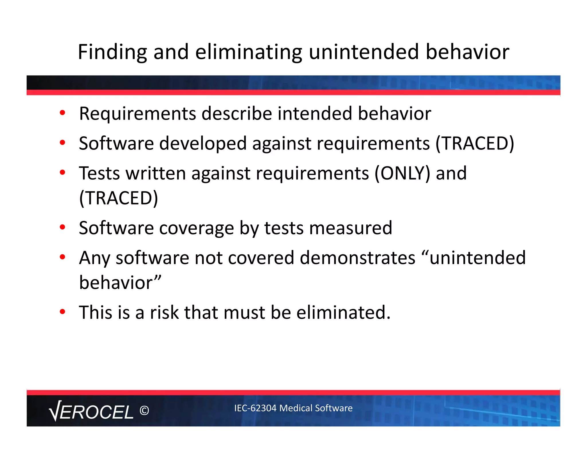 ©
Finding and eliminating unintended behavior
• Requirements describe intended behavior
• Software developed against requirements (TRACED)
• Tests written against requirements (ONLY) and 
(TRACED)
• Software coverage by tests measured
• Any software not covered demonstrates “unintended 
behavior” 
• This is a risk that must be eliminated.   
IEC‐62304 Medical Software
 
