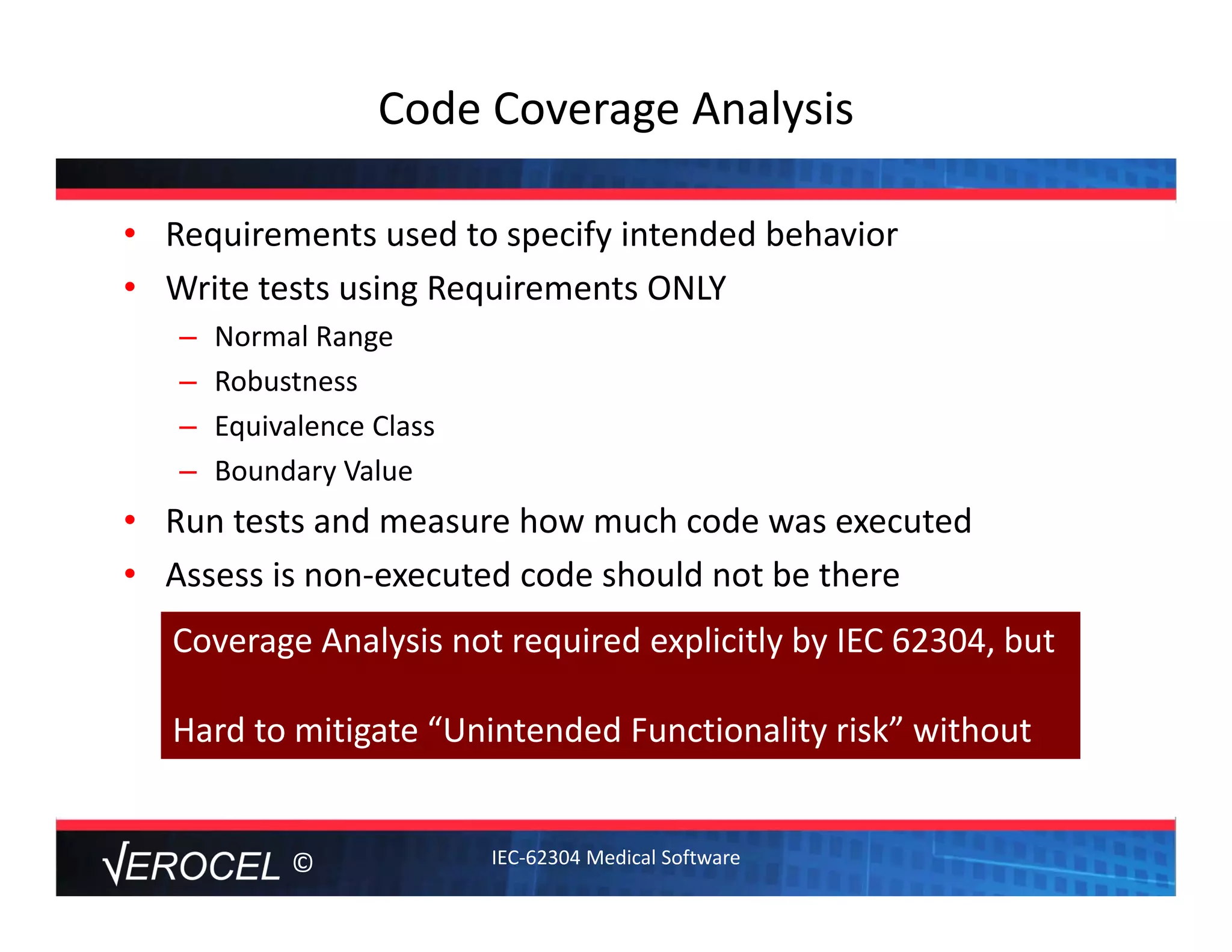 ©
Code Coverage Analysis
• Requirements used to specify intended behavior
• Write tests using Requirements ONLY
– Normal Range
– Robustness
– Equivalence Class
– Boundary Value
• Run tests and measure how much code was executed
• Assess is non‐executed code should not be there
Coverage Analysis not required explicitly by IEC 62304, but
Hard to mitigate “Unintended Functionality risk” without
IEC‐62304 Medical Software
 