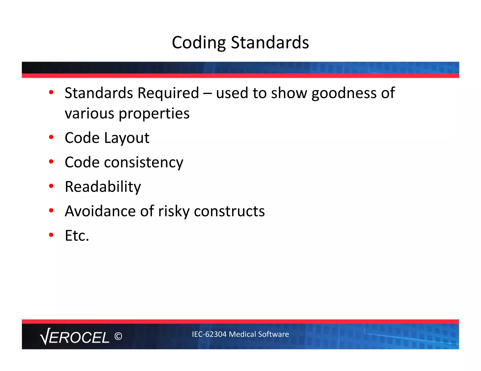 ©
Coding Standards
• Standards Required – used to show goodness of 
various properties
• Code Layout
• Code consistency
• Readability
• Avoidance of risky constructs
• Etc.  
IEC‐62304 Medical Software
 