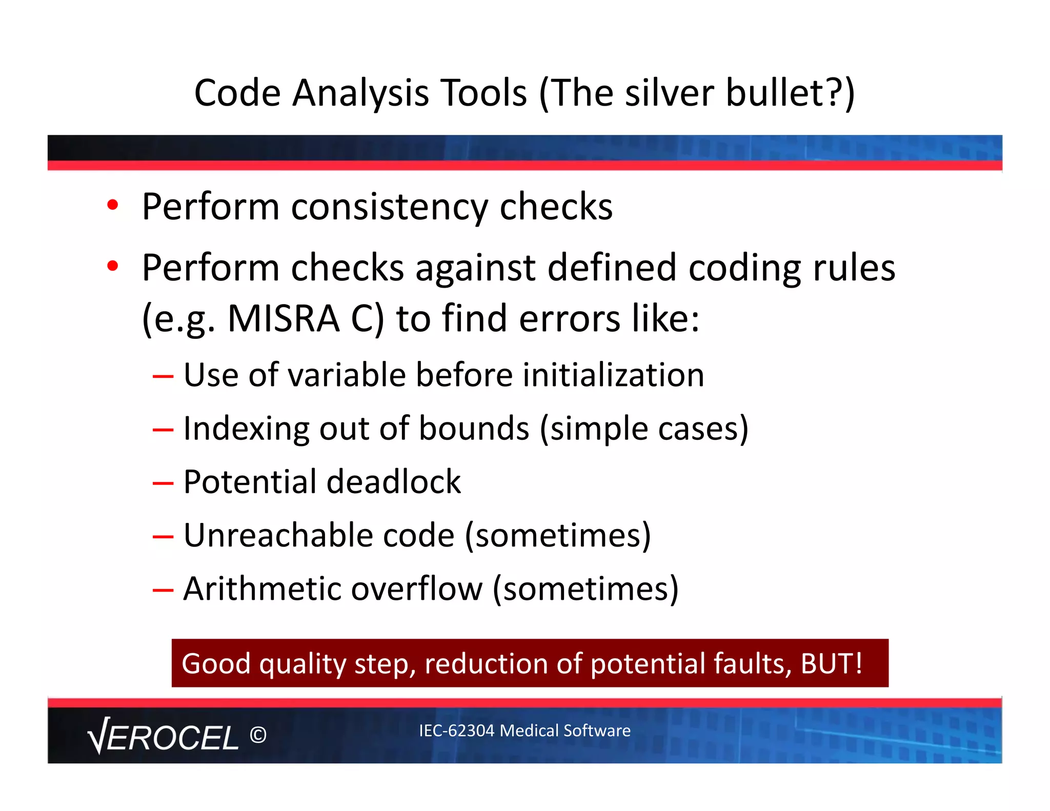 ©
Code Analysis Tools (The silver bullet?)
• Perform consistency checks
• Perform checks against defined coding rules 
(e.g. MISRA C) to find errors like:
– Use of variable before initialization
– Indexing out of bounds (simple cases)
– Potential deadlock
– Unreachable code (sometimes)
– Arithmetic overflow (sometimes)
Good quality step, reduction of potential faults, BUT!
IEC‐62304 Medical Software
 