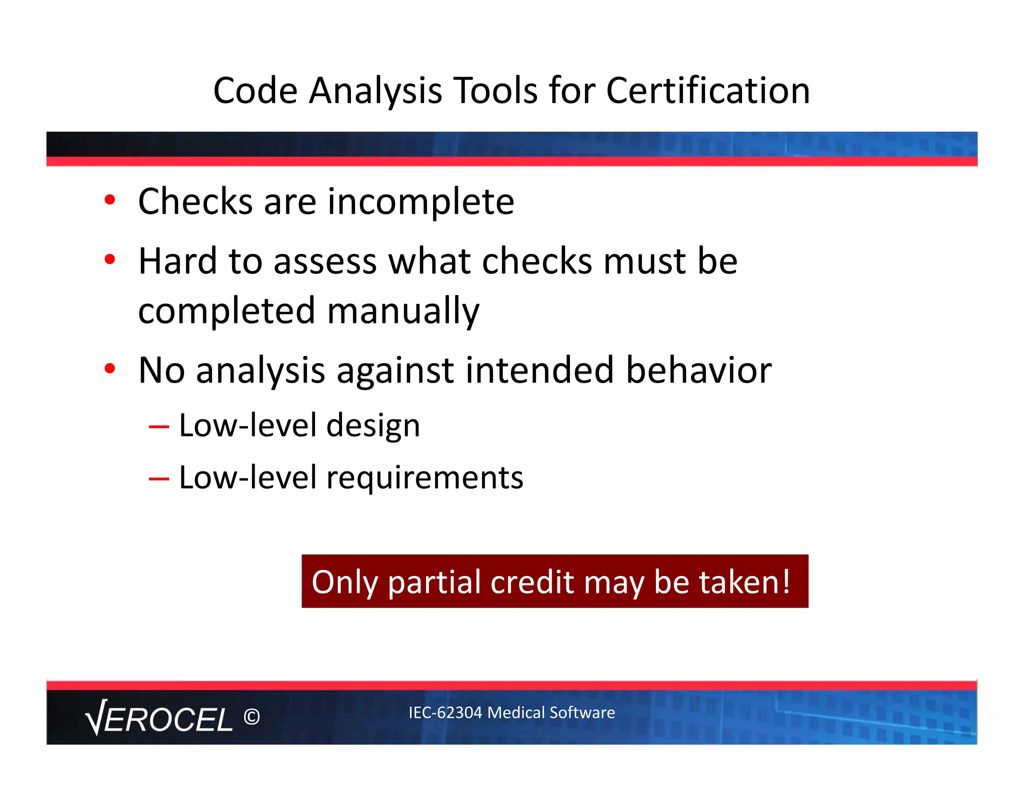 ©
Code Analysis Tools for Certification
• Checks are incomplete
• Hard to assess what checks must be 
completed manually
• No analysis against intended behavior
– Low‐level design
– Low‐level requirements
Only partial credit may be taken!
IEC‐62304 Medical Software
 