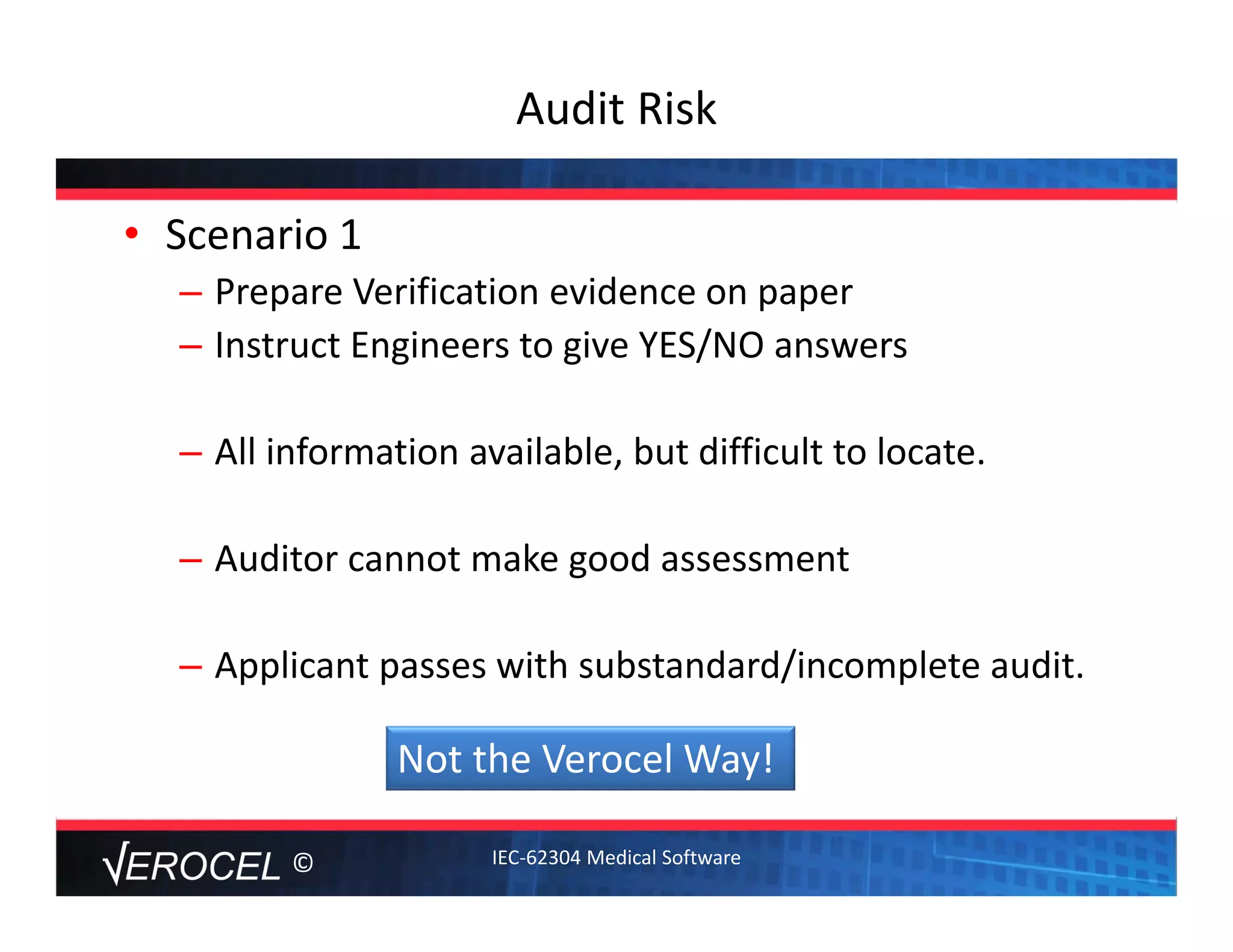 ©
Audit Risk
• Scenario 1
– Prepare Verification evidence on paper
– Instruct Engineers to give YES/NO answers
– All information available, but difficult to locate. 
– Auditor cannot make good assessment
– Applicant passes with substandard/incomplete audit. 
Not the Verocel Way!
IEC‐62304 Medical Software
 