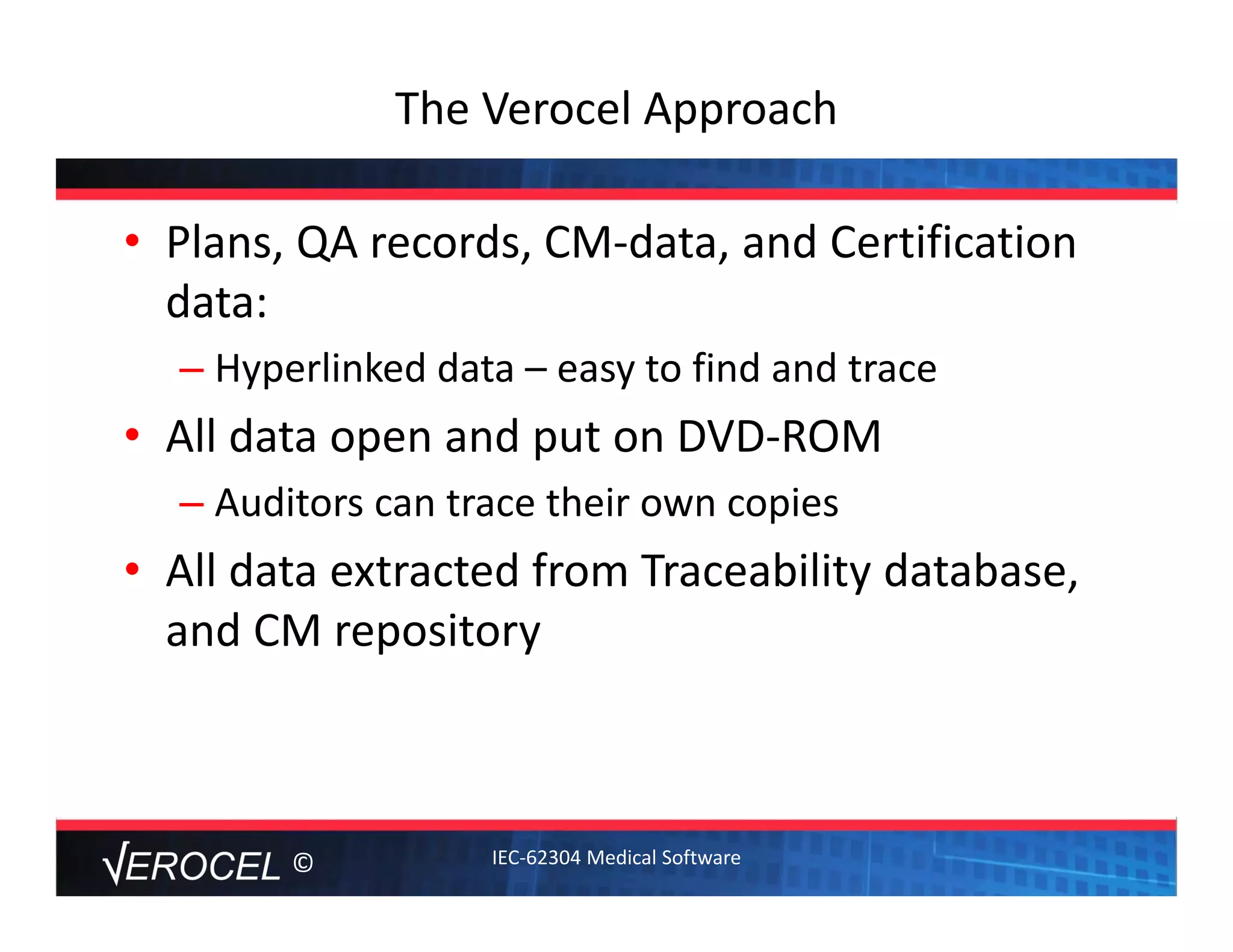 ©
The Verocel Approach
• Plans, QA records, CM‐data, and Certification 
data: 
– Hyperlinked data – easy to find and trace
• All data open and put on DVD‐ROM
– Auditors can trace their own copies
• All data extracted from Traceability database, 
and CM repository
IEC‐62304 Medical Software
 