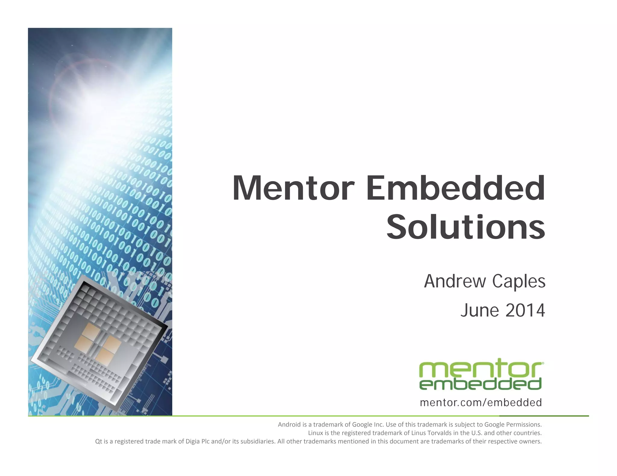 mentor.com/embedded
Android is a trademark of Google Inc. Use of this trademark is subject to Google Permissions.
Linux is the registered trademark of Linus Torvalds in the U.S. and other countries.
Qt is a registered trade mark of Digia Plc and/or its subsidiaries. All other trademarks mentioned in this document are trademarks of their respective owners.
Andrew Caples
June 2014
Mentor Embedded
Solutions
 