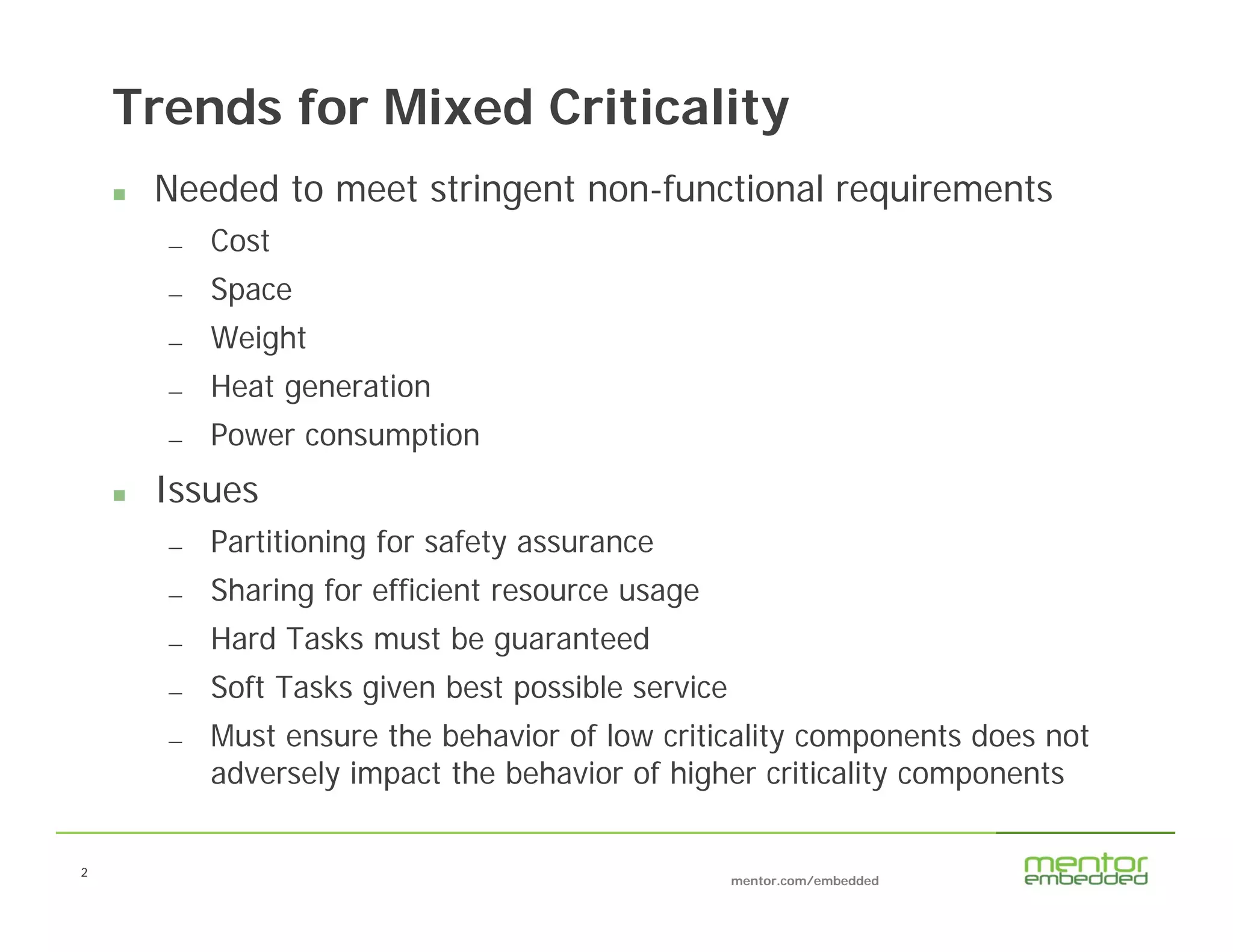 2
mentor.com/embedded
2
Trends for Mixed Criticality
 Needed to meet stringent non-functional requirements
— Cost
— Space
— Weight
— Heat generation
— Power consumption
 Issues
— Partitioning for safety assurance
— Sharing for efficient resource usage
— Hard Tasks must be guaranteed
— Soft Tasks given best possible service
— Must ensure the behavior of low criticality components does not
adversely impact the behavior of higher criticality components
 