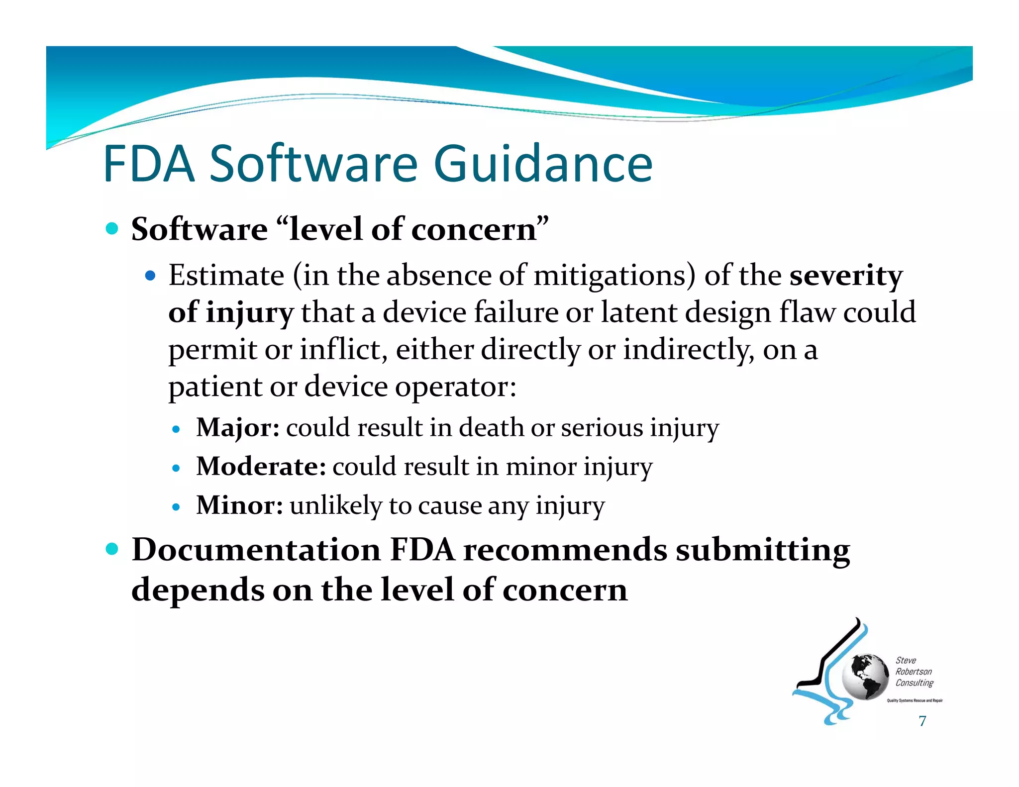 FDA Software Guidance
 Software “level of concern”
 Estimate (in the absence of mitigations) of the severity 
of injury that a device failure or latent design flaw could 
permit or inflict, either directly or indirectly, on a 
patient or device operator:
 Major: could result in death or serious injury 
 Moderate: could result in minor injury
 Minor: unlikely to cause any injury
 Documentation FDA recommends submitting 
depends on the level of concern
7
 
