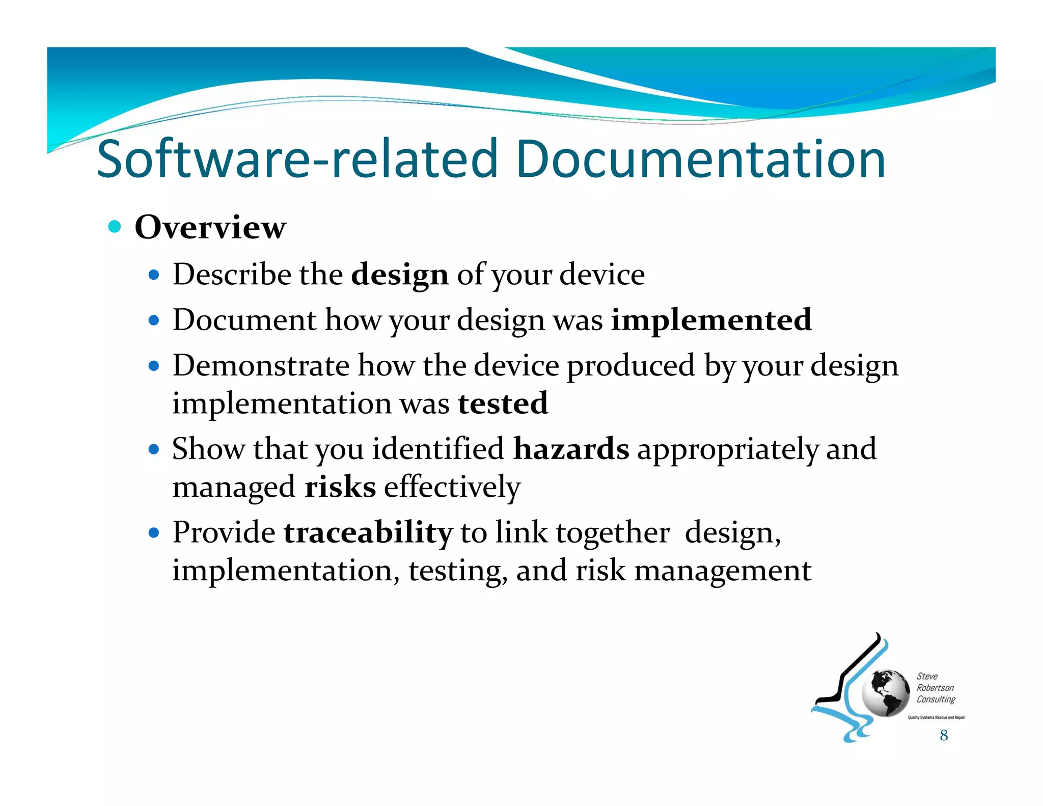 Software‐related Documentation
 Overview
 Describe the design of your device
 Document how your design was implemented
 Demonstrate how the device produced by your design 
implementation was tested
 Show that you identified hazards appropriately and 
managed risks effectively
 Provide traceability to link together  design, 
implementation, testing, and risk management
8
 