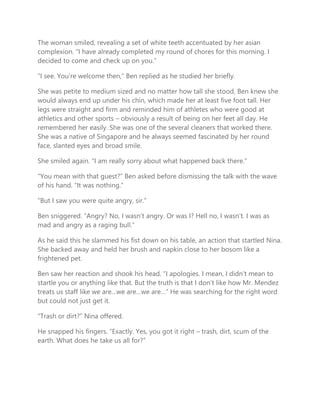 The woman smiled, revealing a set of white teeth accentuated by her asian
complexion. “I have already completed my round of chores for this morning. I
decided to come and check up on you.”
“I see. You’re welcome then,” Ben replied as he studied her briefly.
She was petite to medium sized and no matter how tall she stood, Ben knew she
would always end up under his chin, which made her at least five foot tall. Her
legs were straight and firm and reminded him of athletes who were good at
athletics and other sports – obviously a result of being on her feet all day. He
remembered her easily. She was one of the several cleaners that worked there.
She was a native of Singapore and he always seemed fascinated by her round
face, slanted eyes and broad smile.
She smiled again. “I am really sorry about what happened back there.”
“You mean with that guest?” Ben asked before dismissing the talk with the wave
of his hand. “It was nothing.”
“But I saw you were quite angry, sir.”
Ben sniggered. “Angry? No, I wasn’t angry. Or was I? Hell no, I wasn’t. I was as
mad and angry as a raging bull.”
As he said this he slammed his fist down on his table, an action that startled Nina.
She backed away and held her brush and napkin close to her bosom like a
frightened pet.
Ben saw her reaction and shook his head. “I apologies. I mean, I didn’t mean to
startle you or anything like that. But the truth is that I don’t like how Mr. Mendez
treats us staff like we are…we are…we are…” He was searching for the right word
but could not just get it.
“Trash or dirt?” Nina offered.
He snapped his fingers. “Exactly. Yes, you got it right – trash, dirt, scum of the
earth. What does he take us all for?”
 