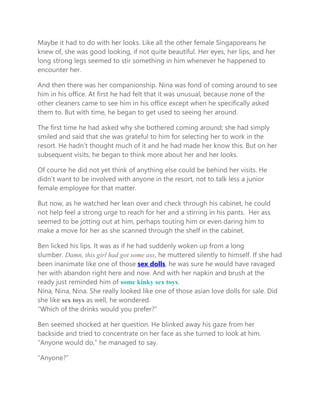 Maybe it had to do with her looks. Like all the other female Singaporeans he
knew of, she was good looking, if not quite beautiful. Her eyes, her lips, and her
long strong legs seemed to stir something in him whenever he happened to
encounter her.
And then there was her companionship. Nina was fond of coming around to see
him in his office. At first he had felt that it was unusual, because none of the
other cleaners came to see him in his office except when he specifically asked
them to. But with time, he began to get used to seeing her around.
The first time he had asked why she bothered coming around; she had simply
smiled and said that she was grateful to him for selecting her to work in the
resort. He hadn’t thought much of it and he had made her know this. But on her
subsequent visits, he began to think more about her and her looks.
Of course he did not yet think of anything else could be behind her visits. He
didn’t want to be involved with anyone in the resort, not to talk less a junior
female employee for that matter.
But now, as he watched her lean over and check through his cabinet, he could
not help feel a strong urge to reach for her and a stirring in his pants. Her ass
seemed to be jotting out at him, perhaps touting him or even daring him to
make a move for her as she scanned through the shelf in the cabinet.
Ben licked his lips. It was as if he had suddenly woken up from a long
slumber. Damn, this girl had got some ass, he muttered silently to himself. If she had
been inanimate like one of those sex dolls, he was sure he would have ravaged
her with abandon right here and now. And with her napkin and brush at the
ready just reminded him of some kinky sex toys.
Nina, Nina, Nina. She really looked like one of those asian love dolls for sale. Did
she like sex toys as well, he wondered.
“Which of the drinks would you prefer?”
Ben seemed shocked at her question. He blinked away his gaze from her
backside and tried to concentrate on her face as she turned to look at him.
“Anyone would do,” he managed to say.
“Anyone?”
 
